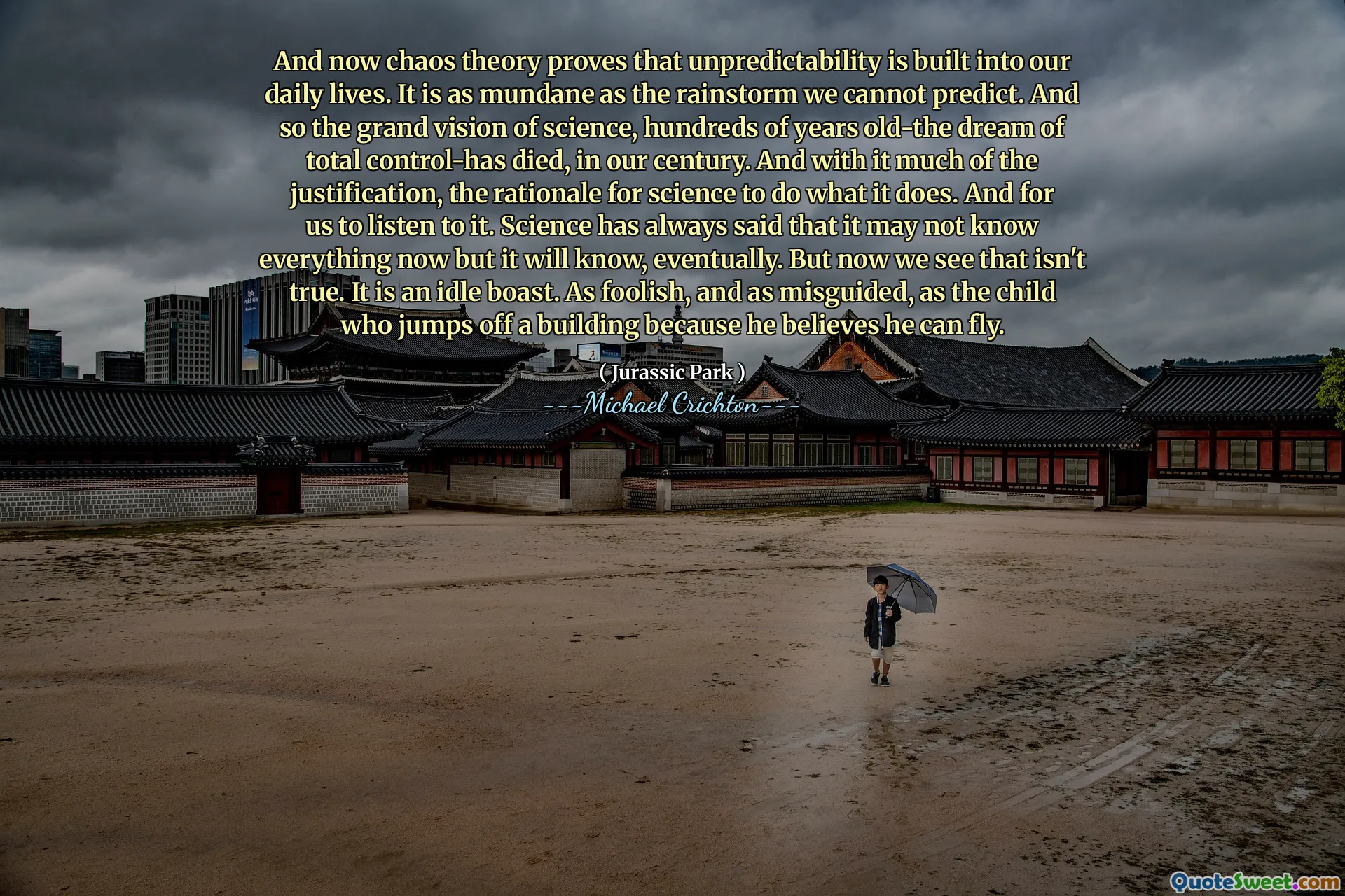 그리고 이제 혼돈 이론은 예측 불가능 성이 우리의 일상 생활에 내장되어 있음을 증명합니다. 우리가 예측할 수없는 비바람만큼 평범합니다. 그래서 수백 년 전의 과학에 대한 웅대 한 비전은 우리 세기에 총 통제력이 사망했습니다. 그리고 그것은 많은 정당화와 함께 과학이하는 일을하는 근거입니다. 그리고 우리가 그것을들을 수 있습니다. 과학은 항상 모든 것을 알지 못할 수도 있지만 결국 알게 될 것이라고 말했습니다. 그러나 이제 우리는 그것이 사실이 아닙니다. 유휴 자랑 스럽습니다. 어리 석고 잘못 안내 된 것은 건물에서 뛰어 내릴 수 있다고 믿기 때문에 건물에서 뛰어 내리는 아이처럼.