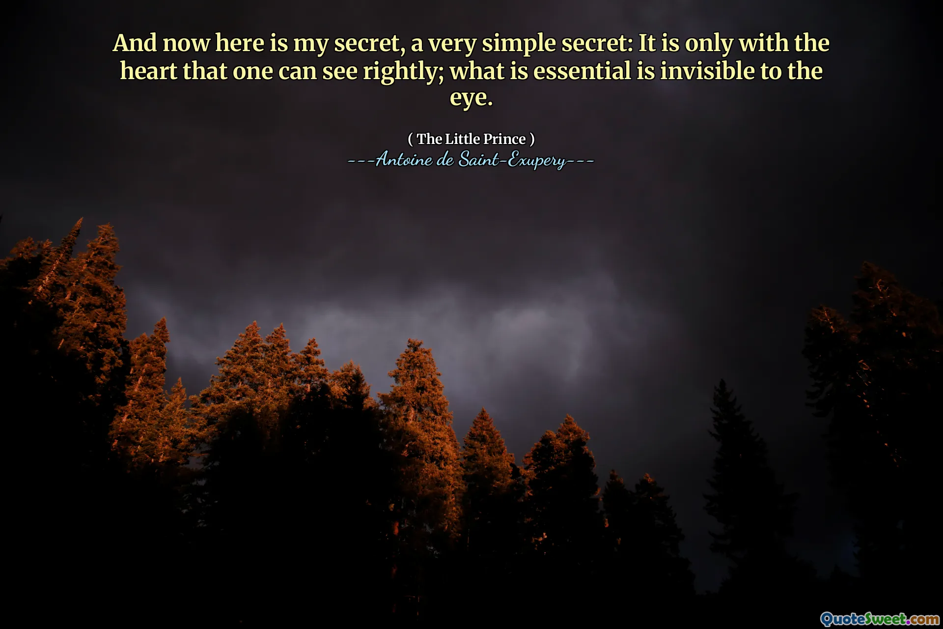 And now here is my secret, a very simple secret: It is only with the heart that one can see rightly; what is essential is invisible to the eye.