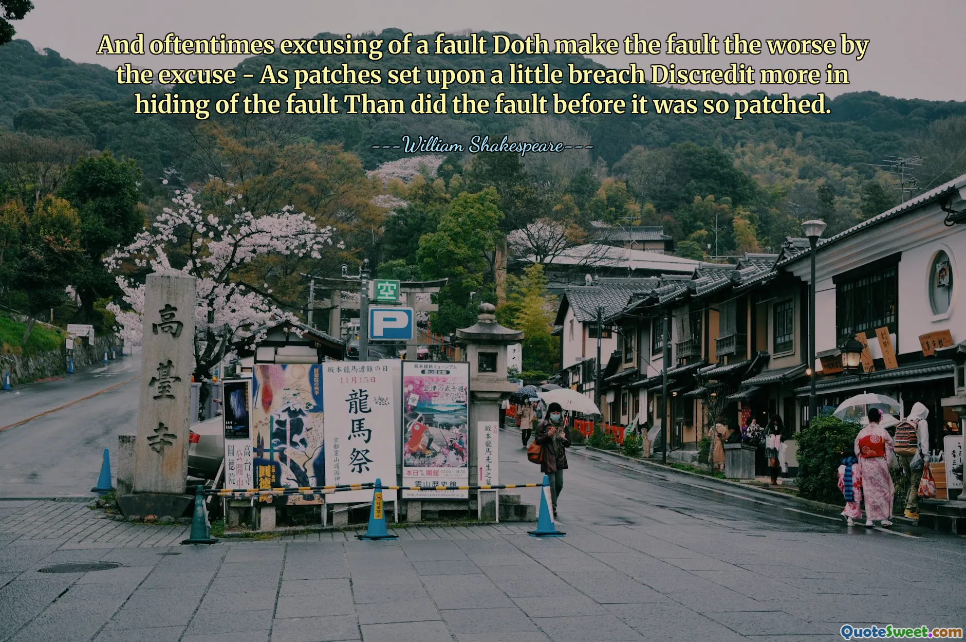 And oftentimes excusing of a fault Doth make the fault the worse by the excuse - As patches set upon a little breach Discredit more in hiding of the fault Than did the fault before it was so patched.