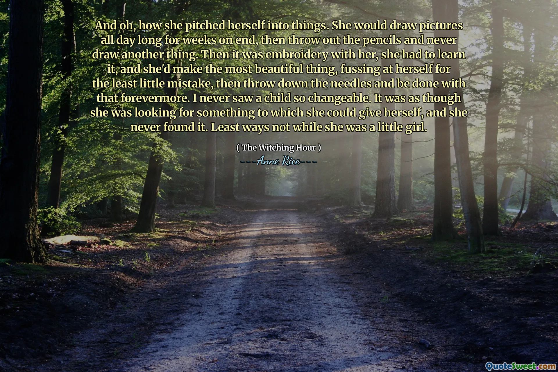 And oh, how she pitched herself into things. She would draw pictures all day long for weeks on end, then throw out the pencils and never draw another thing. Then it was embroidery with her, she had to learn it, and she'd make the most beautiful thing, fussing at herself for the least little mistake, then throw down the needles and be done with that forevermore. I never saw a child so changeable. It was as though she was looking for something to which she could give herself, and she never found it. Least ways not while she was a little girl.