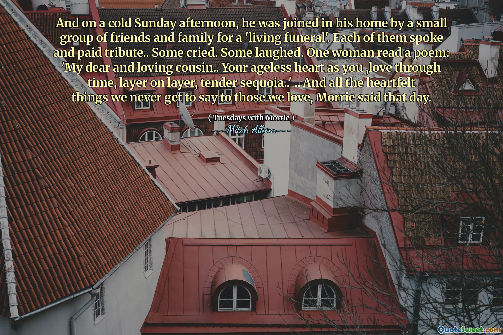 A w chłodne niedzielne popołudnie dołączyła do niego niewielka grupa przyjaciół i rodziny na „żywy pogrzeb”. Każdy z nich przemówił i złożył hołd. Niektórzy płakały. Niektórzy się śmiały. Jedna kobieta czytała wiersz: „Mój drogi i kochający kuzyn… twoje ponadczasowe serce jak ty, kochaj czas, warstwa na warstwie, delikatna sequoia ..” .. i wszystkie szczere rzeczy, których nigdy nie powiedzieliśmy tym, których kochamy, Morrie powiedział tego dnia.
