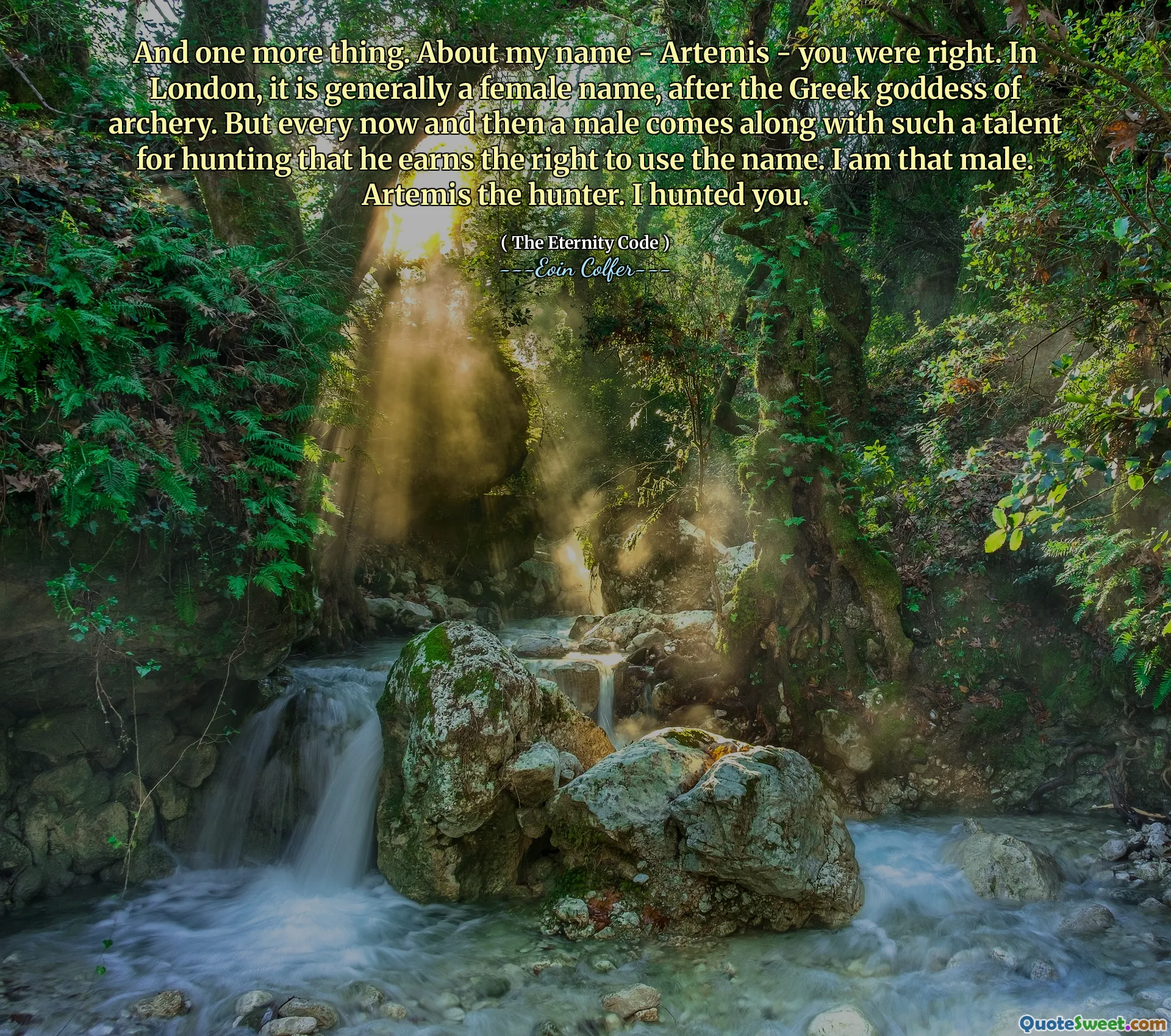 And one more thing. About my name - Artemis - you were right. In London, it is generally a female name, after the Greek goddess of archery. But every now and then a male comes along with such a talent for hunting that he earns the right to use the name. I am that male. Artemis the hunter. I hunted you.