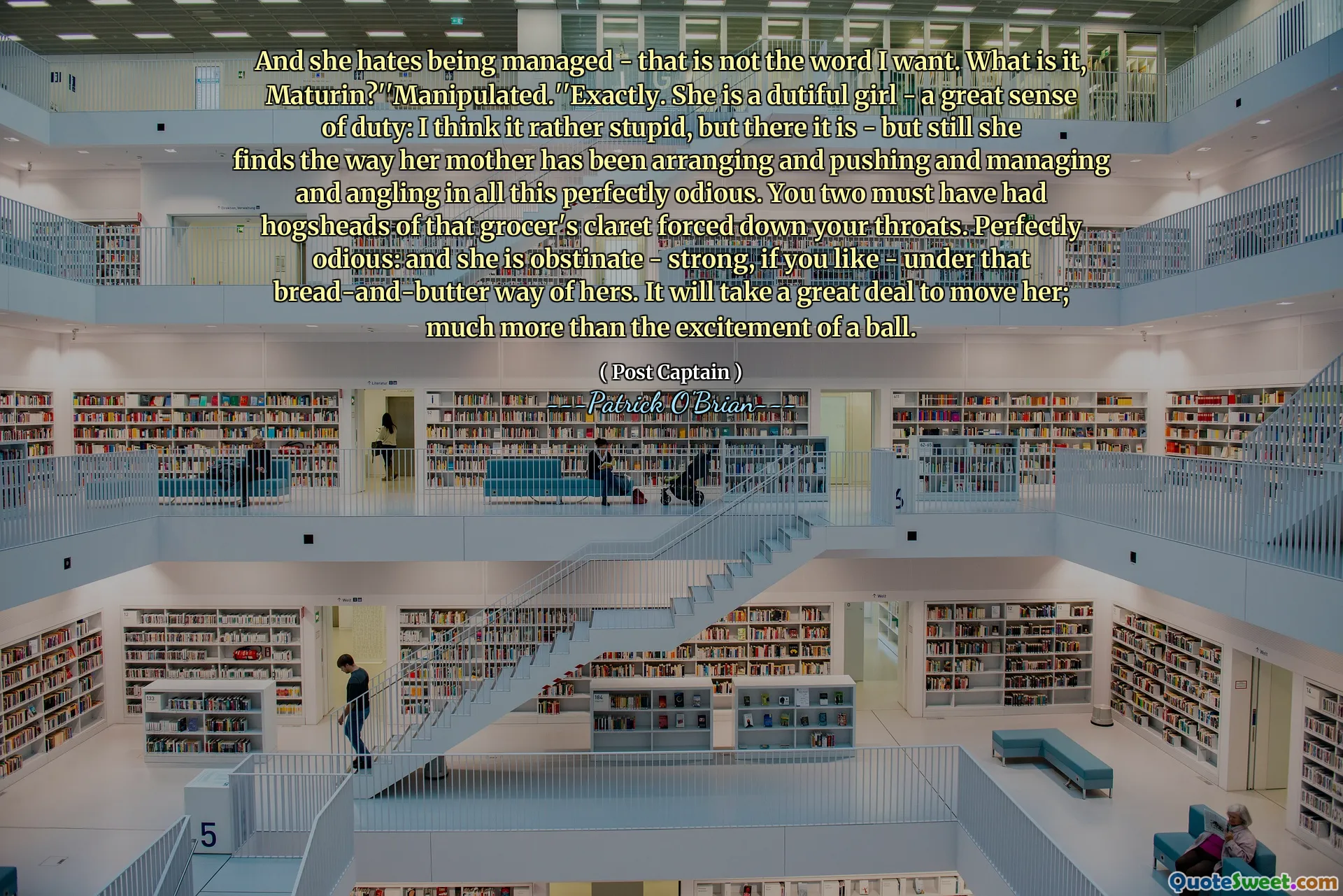 And she hates being managed - that is not the word I want. What is it, Maturin?''Manipulated.''Exactly. She is a dutiful girl - a great sense of duty: I think it rather stupid, but there it is - but still she finds the way her mother has been arranging and pushing and managing and angling in all this perfectly odious. You two must have had hogsheads of that grocer's claret forced down your throats. Perfectly odious: and she is obstinate - strong, if you like - under that bread-and-butter way of hers. It will take a great deal to move her; much more than the excitement of a ball.