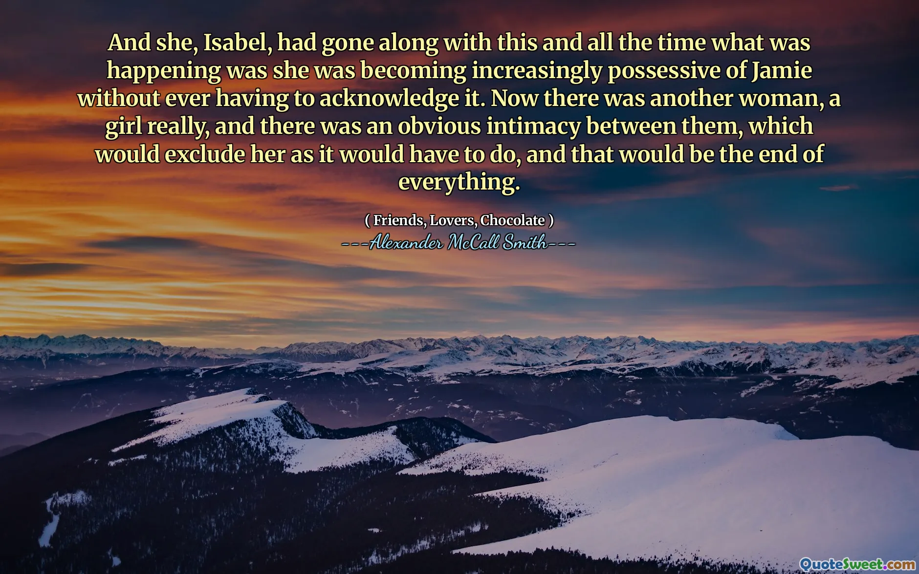 Och hon, Isabel, hade gått med på detta och hela tiden vad som hände var att hon blev allt mer besittande av Jamie utan att behöva erkänna det. Nu var det en annan kvinna, en tjej verkligen, och det fanns en uppenbar intimitet mellan dem, vilket skulle utesluta henne som det skulle behöva göra, och det skulle vara slutet på allt.