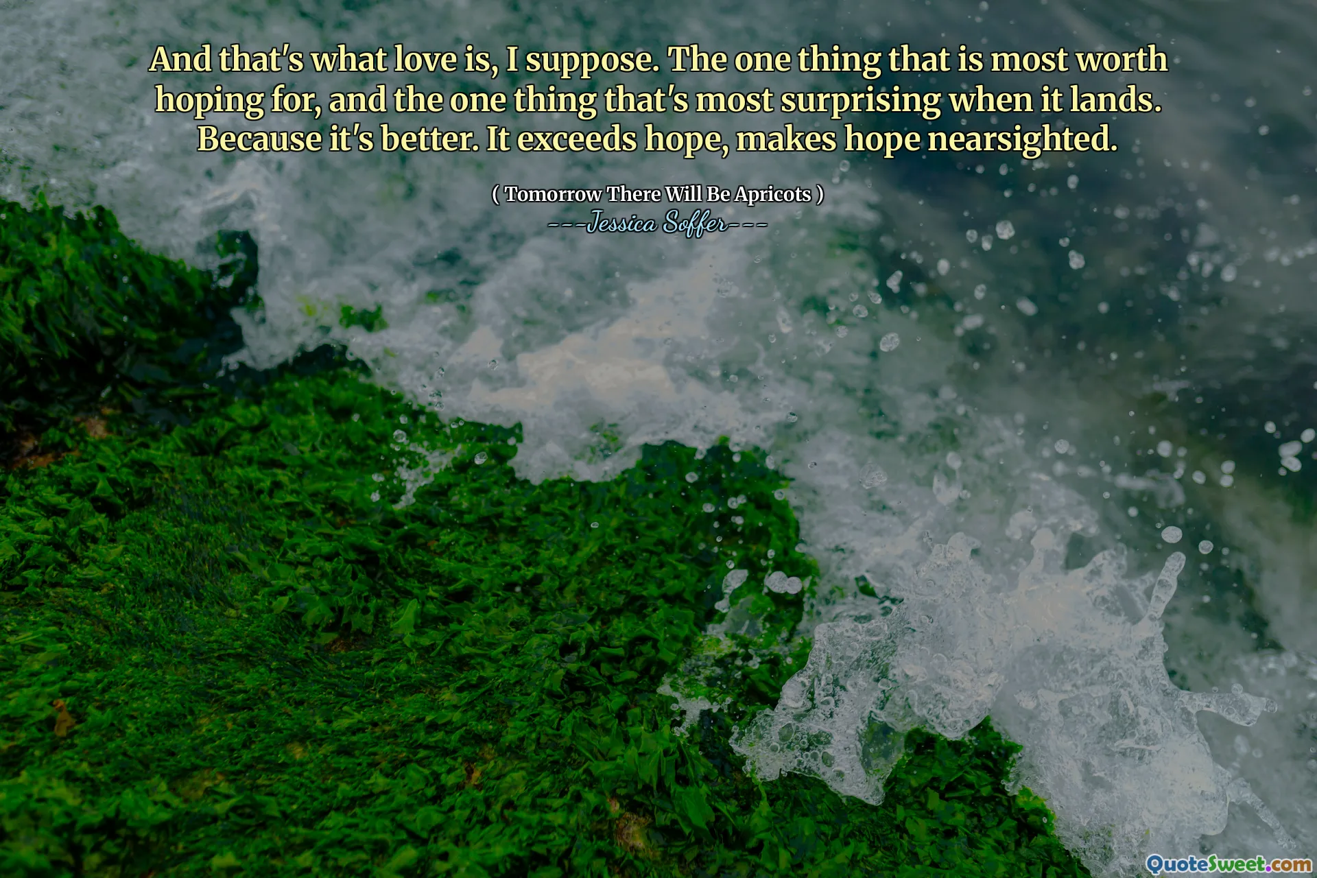 And that's what love is, I suppose. The one thing that is most worth hoping for, and the one thing that's most surprising when it lands. Because it's better. It exceeds hope, makes hope nearsighted.