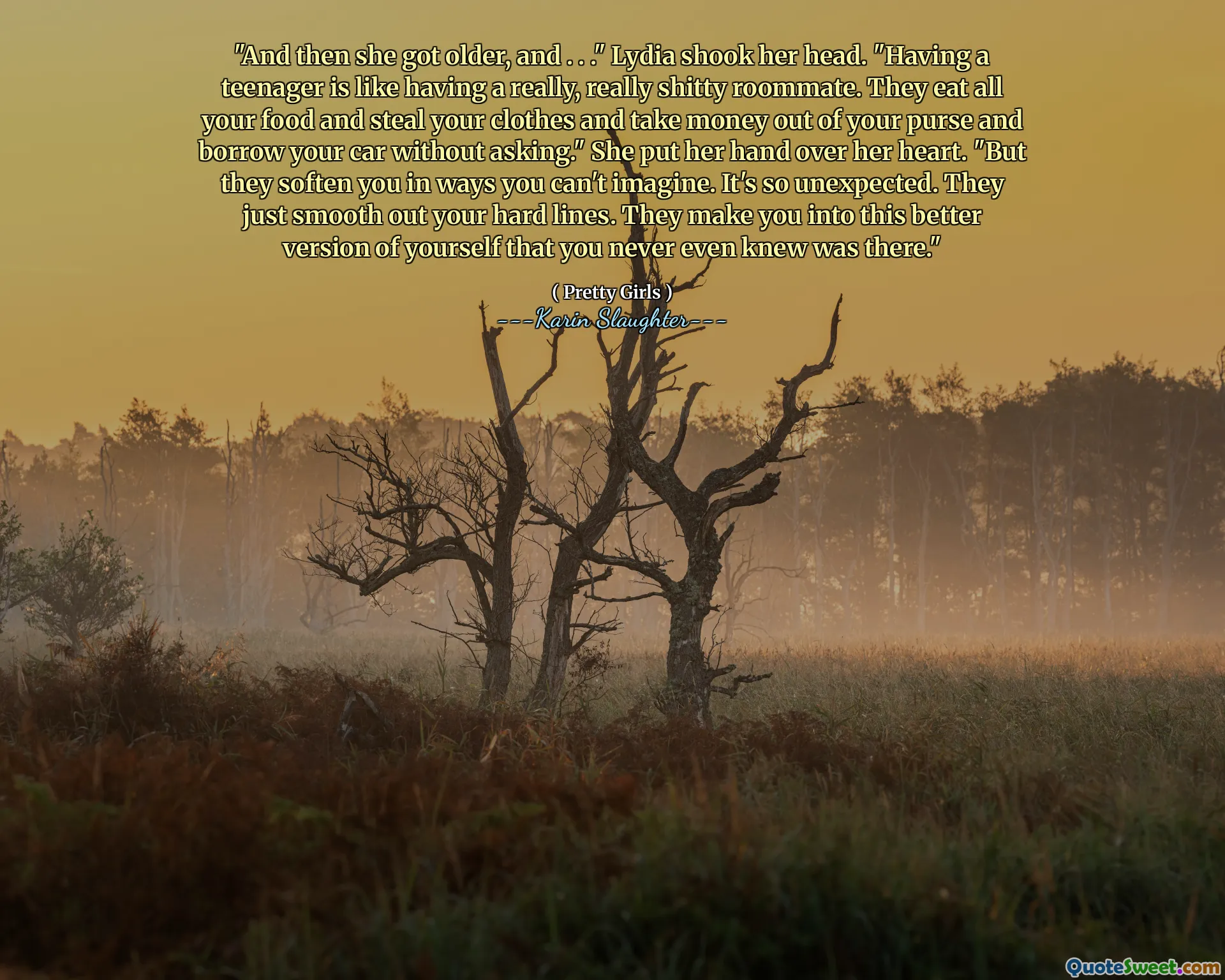 "And then she got older, and . . ." Lydia shook her head. "Having a teenager is like having a really, really shitty roommate. They eat all your food and steal your clothes and take money out of your purse and borrow your car without asking." She put her hand over her heart. "But they soften you in ways you can't imagine. It's so unexpected. They just smooth out your hard lines. They make you into this better version of yourself that you never even knew was there."