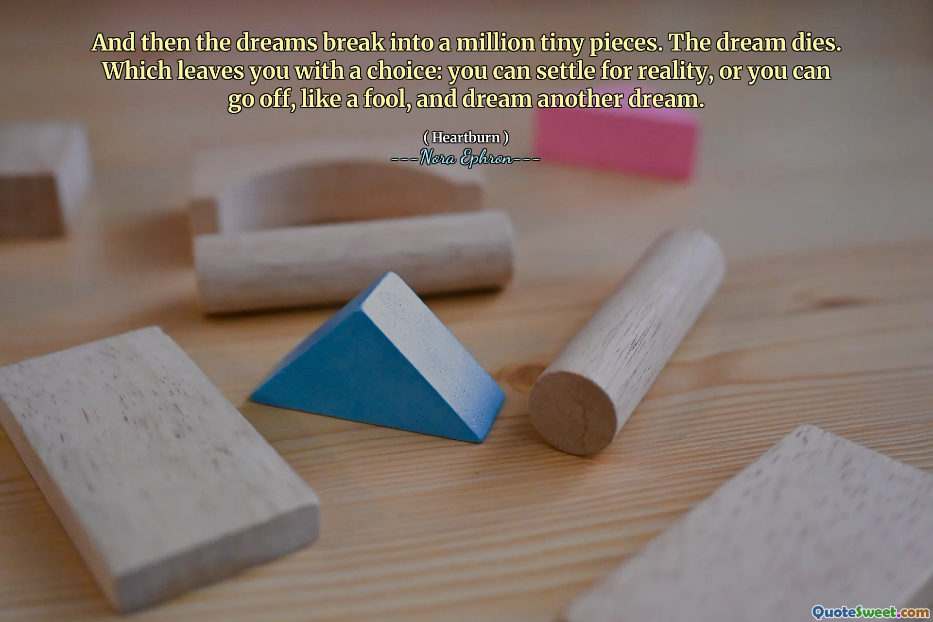 And then the dreams break into a million tiny pieces. The dream dies. Which leaves you with a choice: you can settle for reality, or you can go off, like a fool, and dream another dream.
