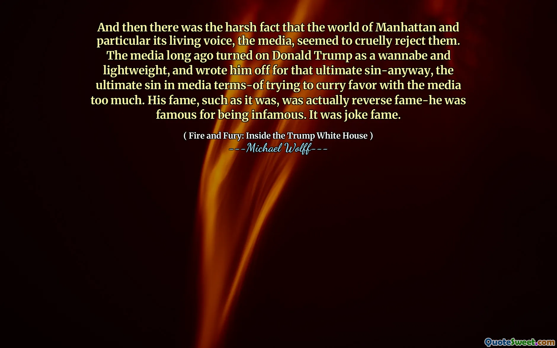 And then there was the harsh fact that the world of Manhattan and particular its living voice, the media, seemed to cruelly reject them. The media long ago turned on Donald Trump as a wannabe and lightweight, and wrote him off for that ultimate sin-anyway, the ultimate sin in media terms-of trying to curry favor with the media too much. His fame, such as it was, was actually reverse fame-he was famous for being infamous. It was joke fame.