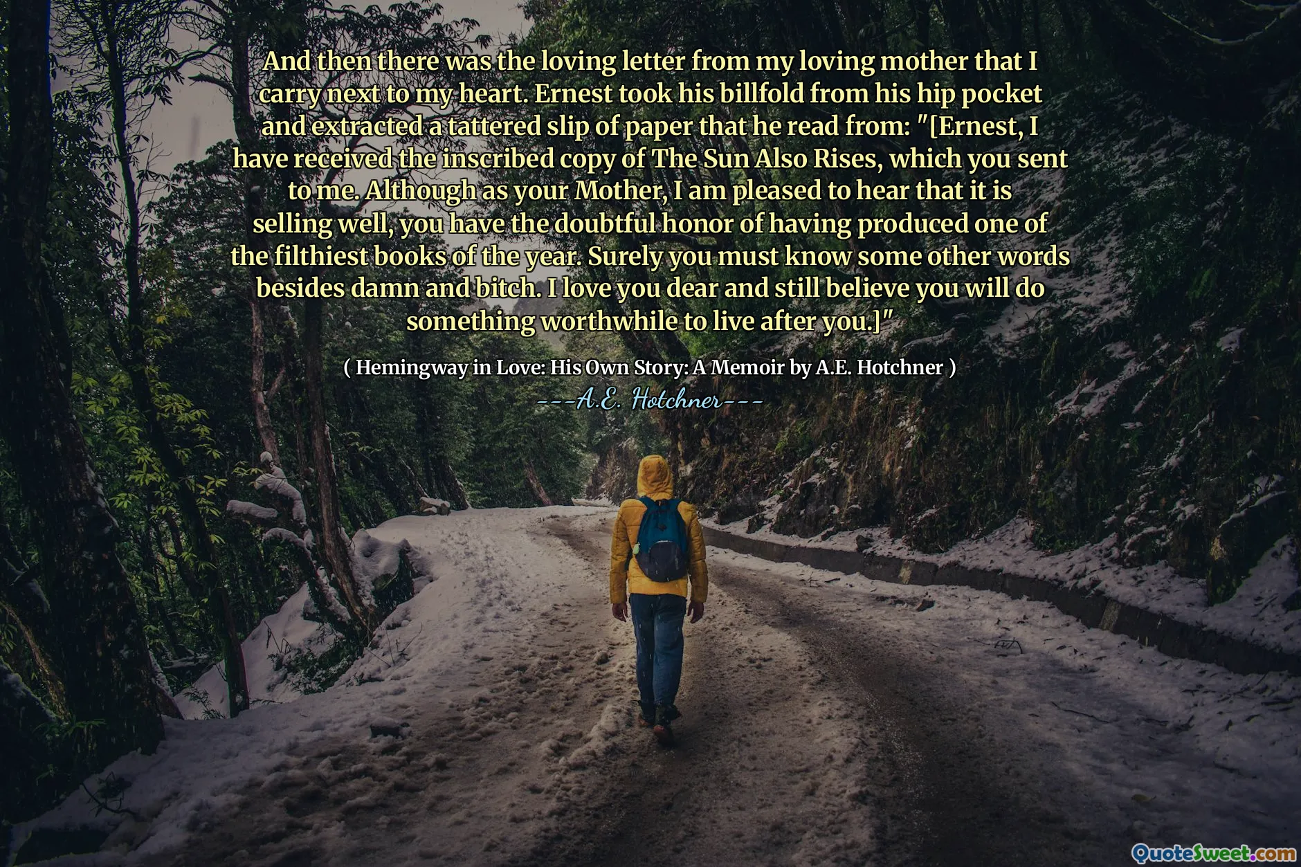 And then there was the loving letter from my loving mother that I carry next to my heart. Ernest took his billfold from his hip pocket and extracted a tattered slip of paper that he read from: "[Ernest, I have received the inscribed copy of The Sun Also Rises, which you sent to me. Although as your Mother, I am pleased to hear that it is selling well, you have the doubtful honor of having produced one of the filthiest books of the year. Surely you must know some other words besides damn and bitch. I love you dear and still believe you will do something worthwhile to live after you.]"