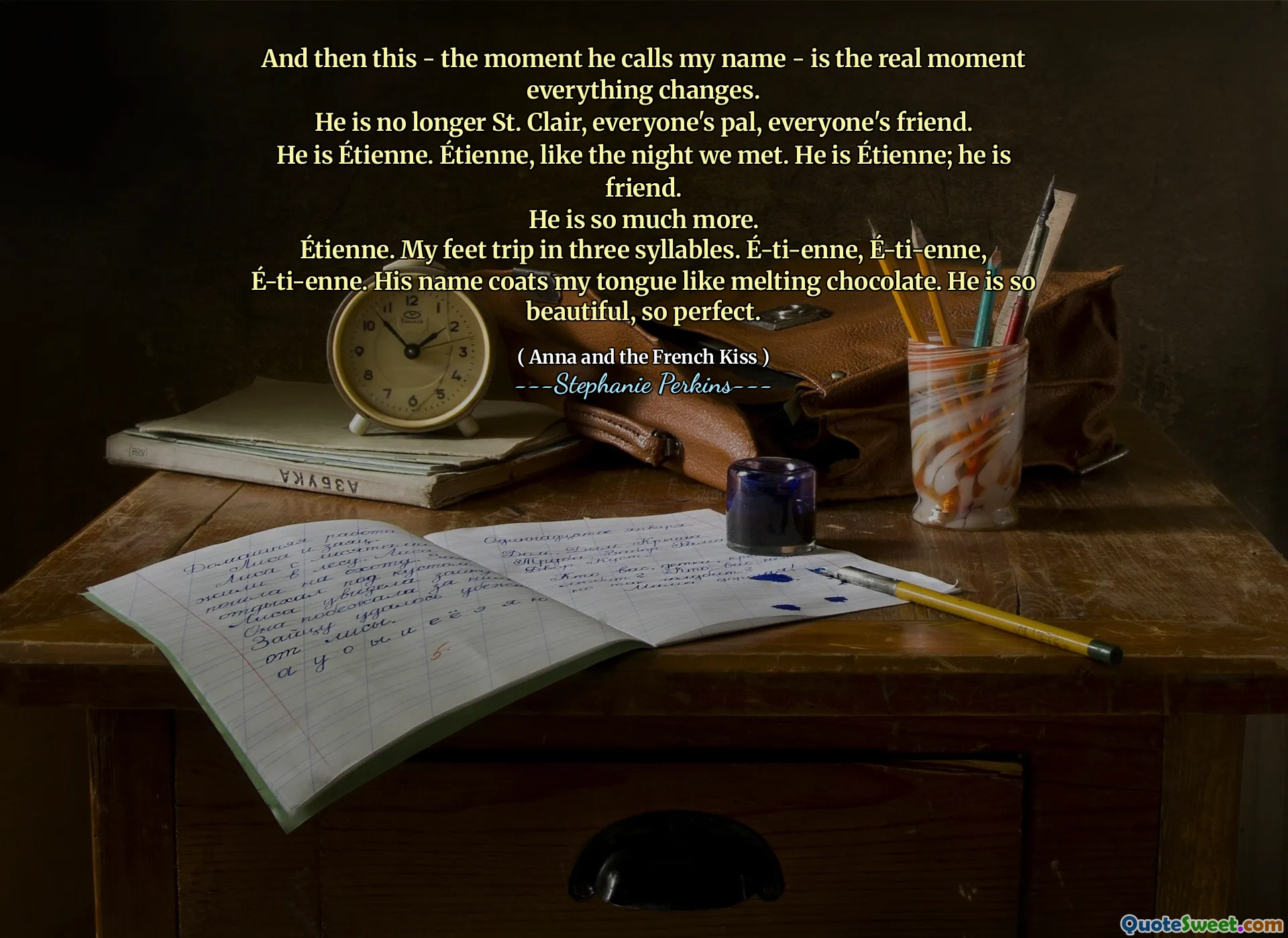 And then this - the moment he calls my name - is the real moment everything changes.
He is no longer St. Clair, everyone's pal, everyone's friend.
He is Étienne. Étienne, like the night we met. He is Étienne; he is friend.
He is so much more.
Étienne. My feet trip in three syllables. É-ti-enne, É-ti-enne, É-ti-enne. His name coats my tongue like melting chocolate. He is so beautiful, so perfect.