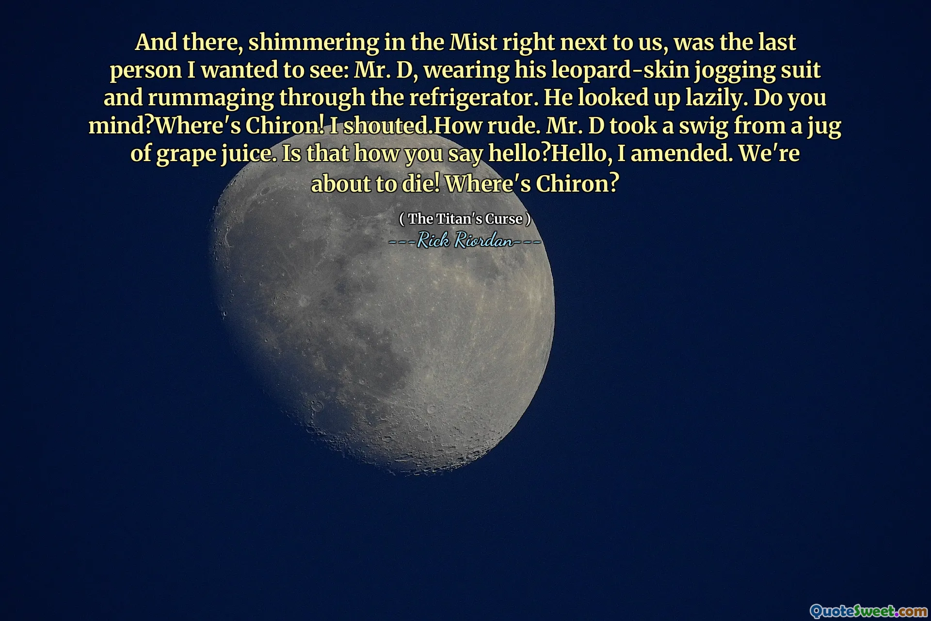 And there, shimmering in the Mist right next to us, was the last person I wanted to see: Mr. D, wearing his leopard-skin jogging suit and rummaging through the refrigerator. He looked up lazily. Do you mind?Where's Chiron! I shouted.How rude. Mr. D took a swig from a jug of grape juice. Is that how you say hello?Hello, I amended. We're about to die! Where's Chiron?