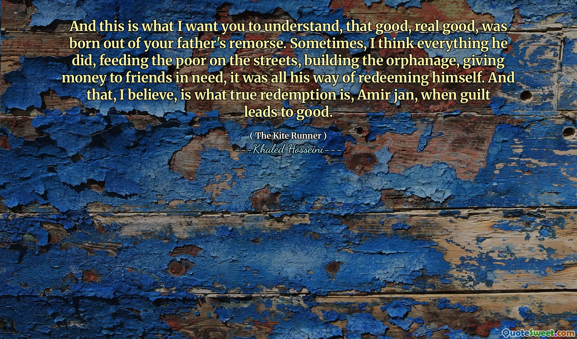 And this is what I want you to understand, that good, real good, was born out of your father's remorse. Sometimes, I think everything he did, feeding the poor on the streets, building the orphanage, giving money to friends in need, it was all his way of redeeming himself. And that, I believe, is what true redemption is, Amir jan, when guilt leads to good.