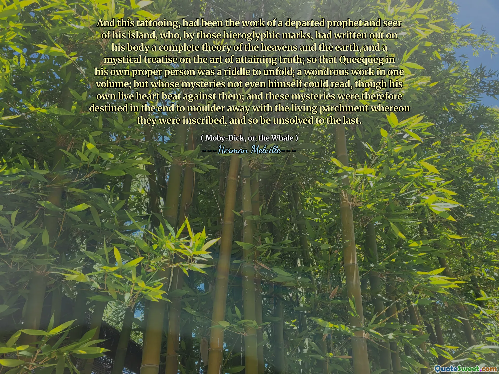 Och denna tatuering, hade varit arbetet med en avdragen profet och seer på sin ö, som, av de hieroglyfiska märkena, hade skrivit ut på sin kropp en fullständig teori om himlen och jorden och en mystisk avhandling om konsten att uppnå sanningen; så att Queequeg i sin egen riktiga person var en gåta för att utvecklas; ett underbart arbete i en volym; Men vars mysterier inte ens själv kunde läsa, även om hans eget levande hjärta slog mot dem; och dessa mysterier var därför avsedda i slutändan att Moulder bort med den levande pergamentet där de var inskrivna, och så var olösta till det sista.