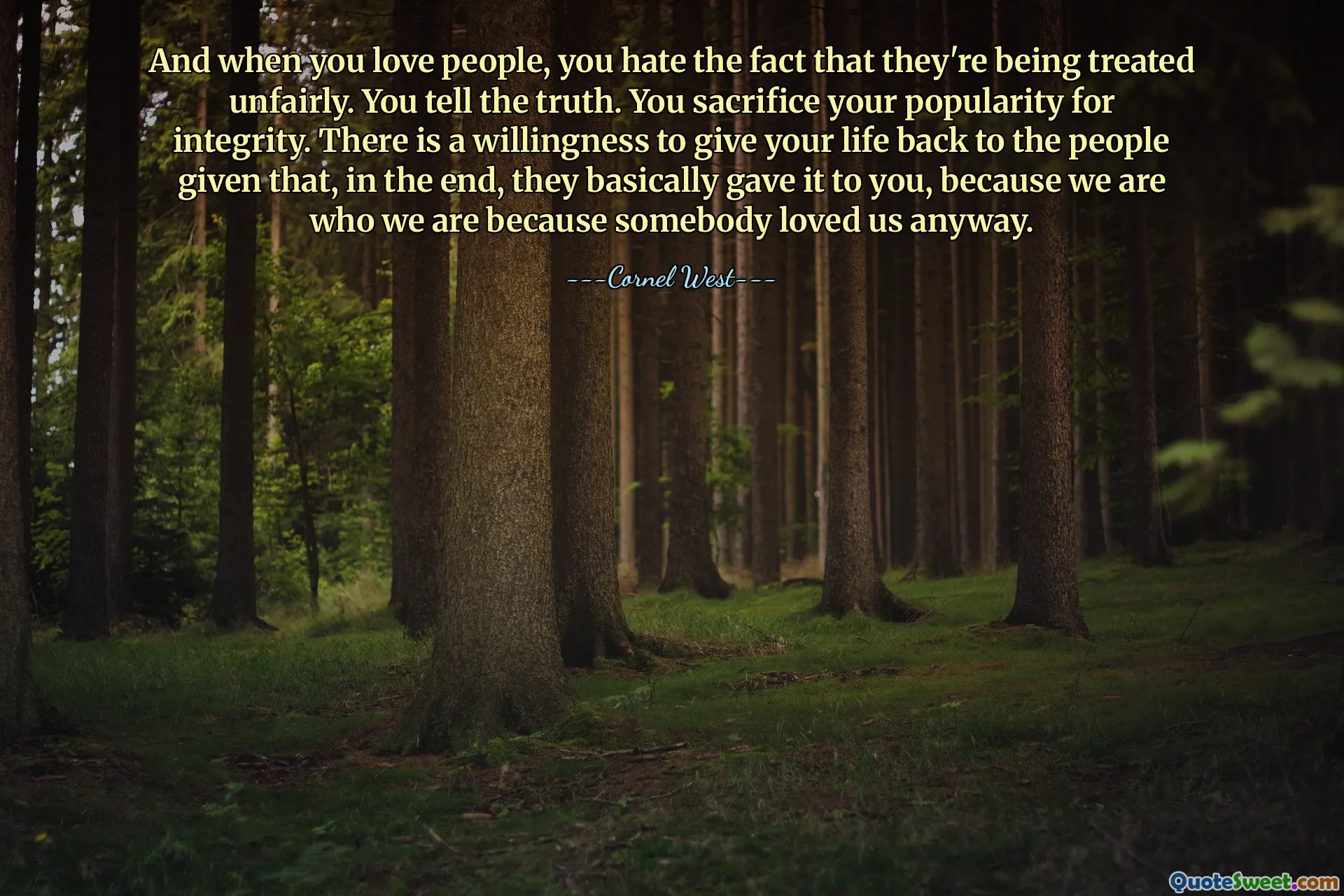 And when you love people, you hate the fact that they're being treated unfairly. You tell the truth. You sacrifice your popularity for integrity. There is a willingness to give your life back to the people given that, in the end, they basically gave it to you, because we are who we are because somebody loved us anyway.
