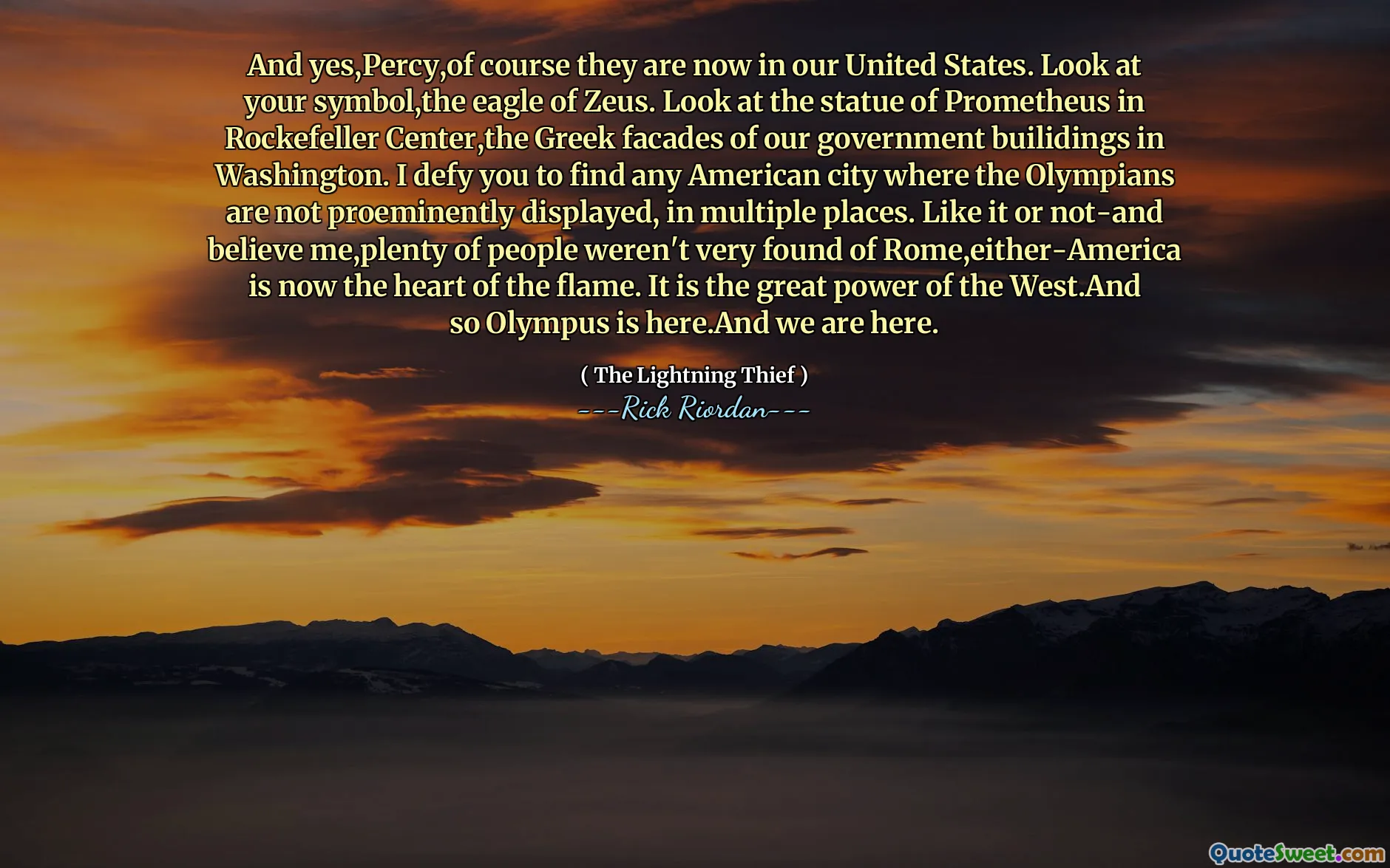 And yes,Percy,of course they are now in our United States. Look at your symbol,the eagle of Zeus. Look at the statue of Prometheus in Rockefeller Center,the Greek facades of our government builidings in Washington. I defy you to find any American city where the Olympians are not proeminently displayed, in multiple places. Like it or not-and believe me,plenty of people weren't very found of Rome,either-America is now the heart of the flame. It is the great power of the West.And so Olympus is here.And we are here.