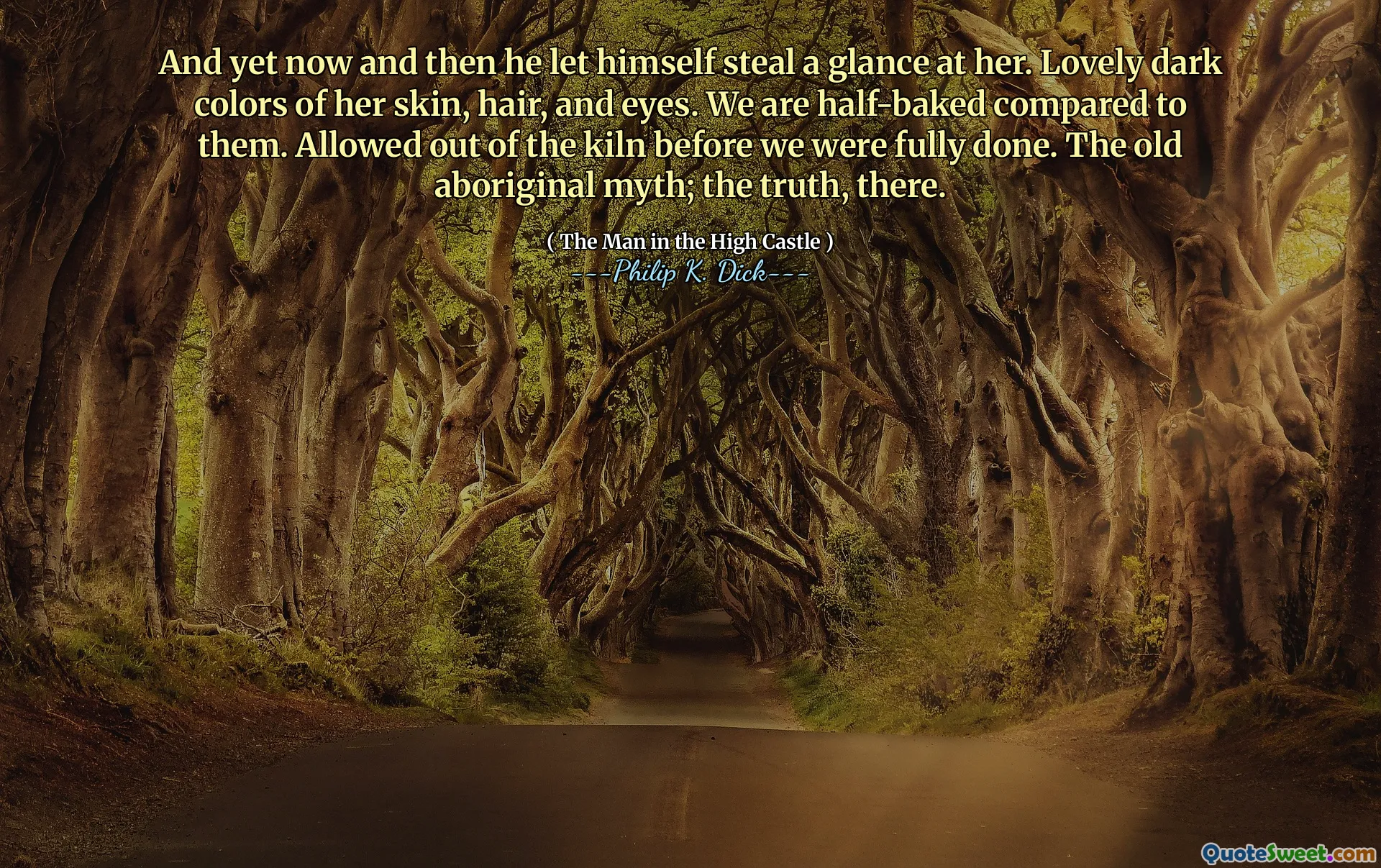 And yet now and then he let himself steal a glance at her. Lovely dark colors of her skin, hair, and eyes. We are half-baked compared to them. Allowed out of the kiln before we were fully done. The old aboriginal myth; the truth, there.