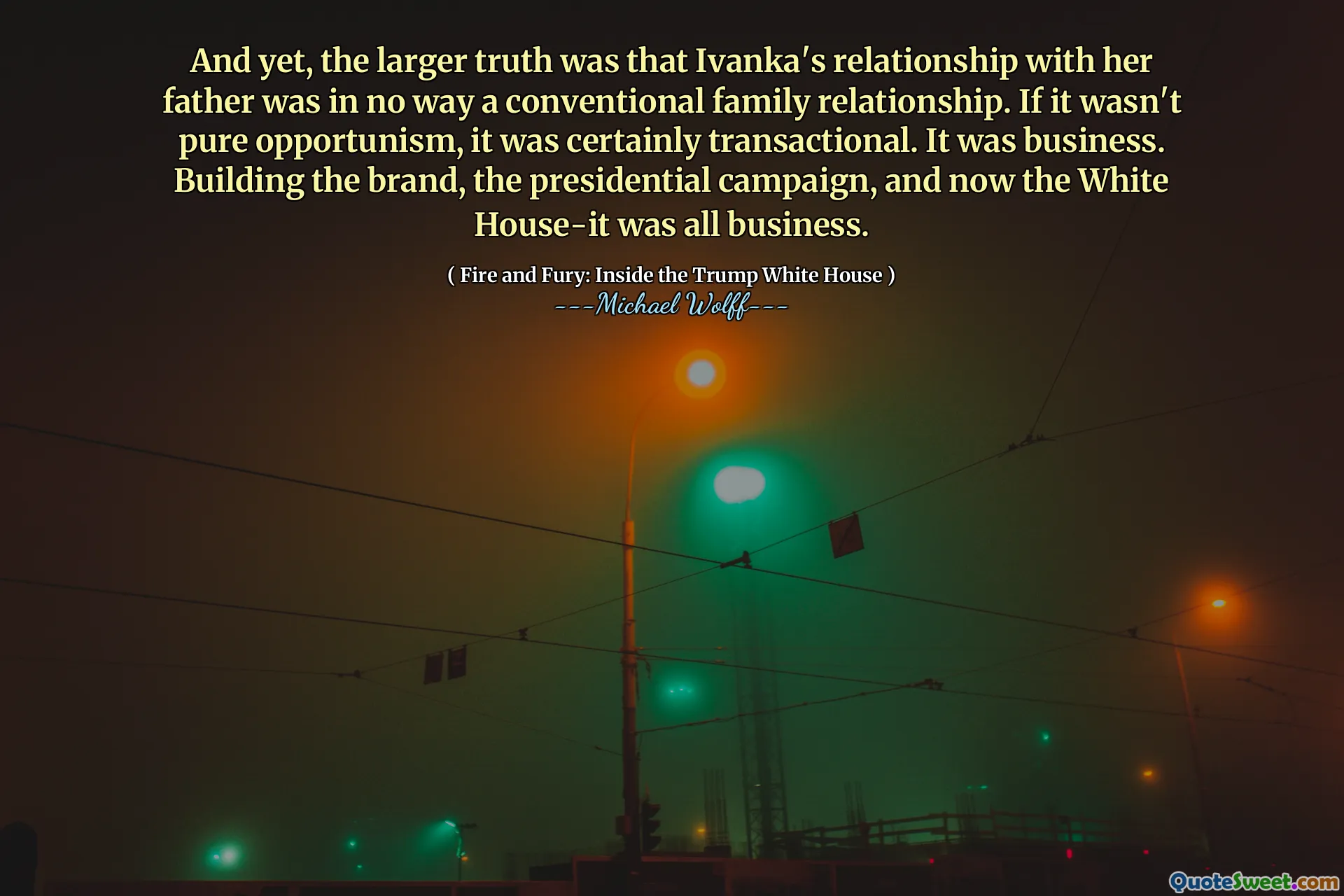 And yet, the larger truth was that Ivanka's relationship with her father was in no way a conventional family relationship. If it wasn't pure opportunism, it was certainly transactional. It was business. Building the brand, the presidential campaign, and now the White House-it was all business.