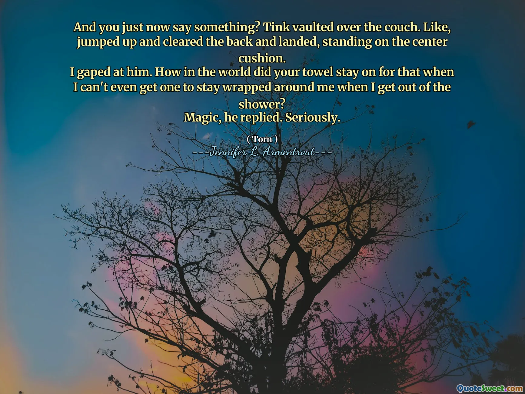 And you just now say something? Tink vaulted over the couch. Like, jumped up and cleared the back and landed, standing on the center cushion.
I gaped at him. How in the world did your towel stay on for that when I can't even get one to stay wrapped around me when I get out of the shower?
Magic, he replied. Seriously.