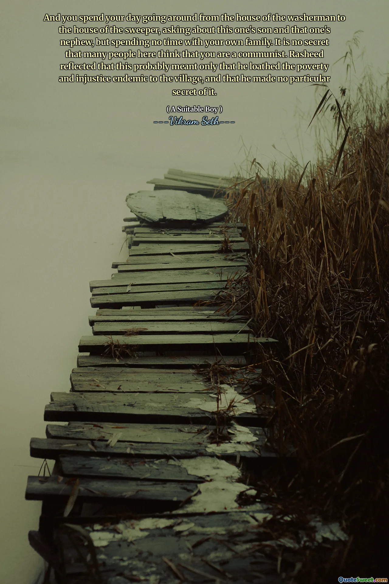 And you spend your day going around from the house of the washerman to the house of the sweeper, asking about this one's son and that one's nephew, but spending no time with your own family. It is no secret that many people here think that you are a communist. Rasheed reflected that this probably meant only that he loathed the poverty and injustice endemic to the village, and that he made no particular secret of it.