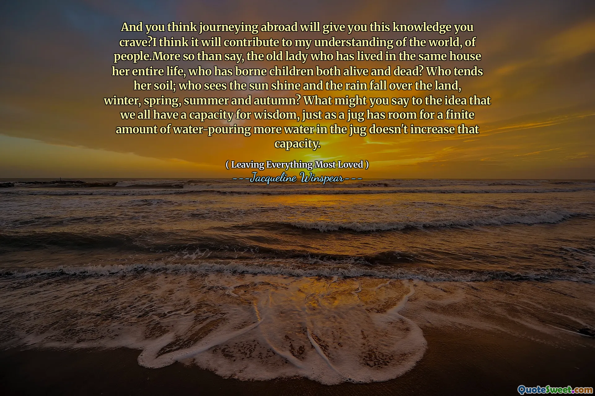 그리고 당신은 해외로 여행하는 것이 당신에게 당신에게 당신이 갈망하는 지식을 줄 것이라고 생각합니까? 나는 그것이 세상, 사람들에 대한 나의 이해에 기여할 것이라고 생각합니다. 누가 그녀의 토양을 경향이 있습니다. 태양이 빛나고 비가 땅, 겨울, 봄, 여름, 가을에 떨어지는 것을 보는 사람은 누구입니까? 주전자가 주전자에 더 많은 물을 연기 할 수있는 공간이있는 것처럼, 그 용량은 그 용량을 증가시키지 않는 것처럼, 우리 모두가 우리 모두가 지혜의 능력을 가지고 있다는 생각에 무엇을 말할 수 있습니까?