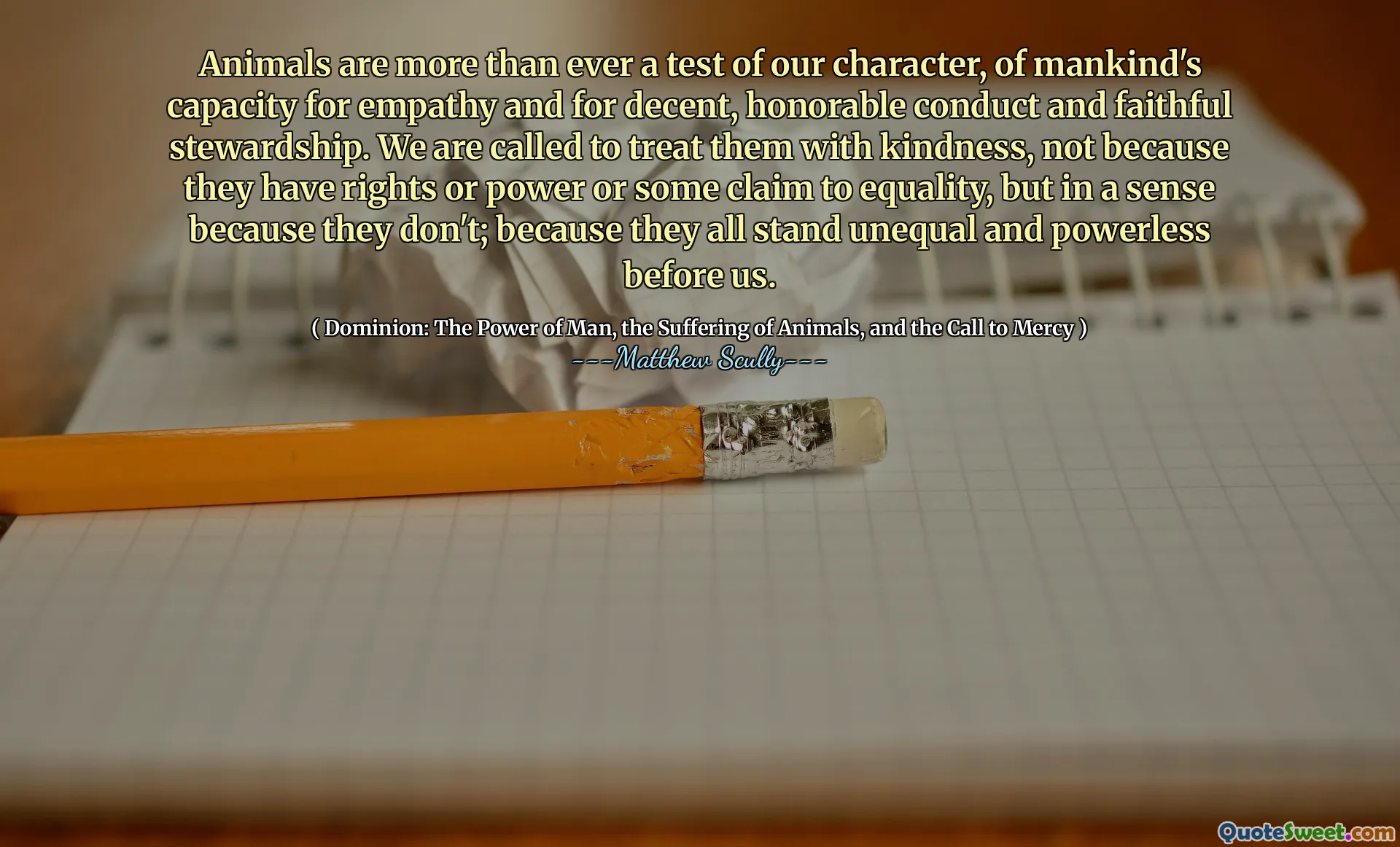 Animalele sunt mai mult decât oricând un test al caracterului nostru, a capacității omenirii de empatie și a unei conduite decente, onorabile și a unei administrări fidele. Suntem chemați să le tratăm cu bunătate, nu pentru că au drepturi sau putere sau o anumită pretenție la egalitate, ci într -un anumit sens pentru că nu; Pentru că toate stau inegale și neputincioase înaintea noastră.