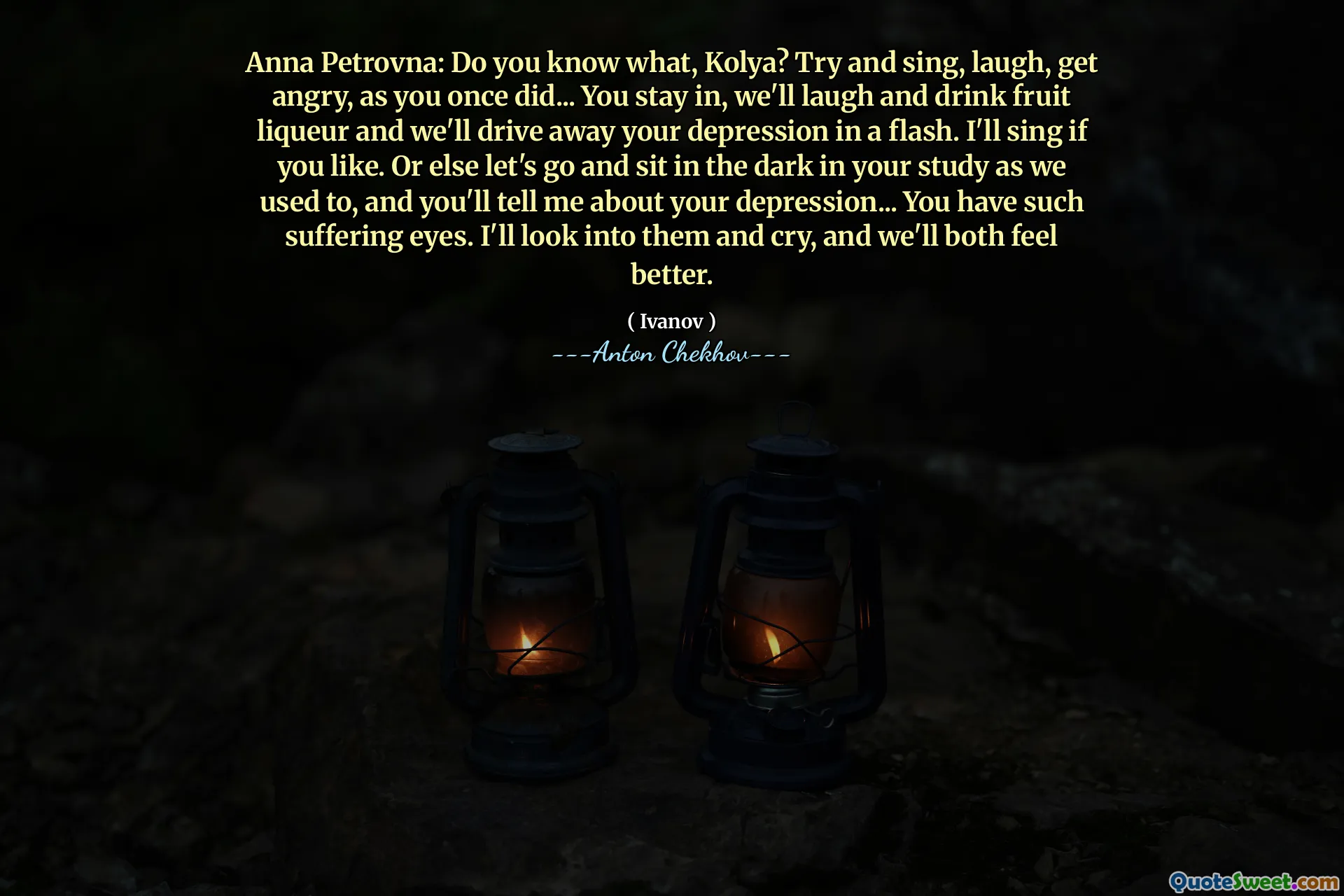 Anna Petrovna: Do you know what, Kolya? Try and sing, laugh, get angry, as you once did... You stay in, we'll laugh and drink fruit liqueur and we'll drive away your depression in a flash. I'll sing if you like. Or else let's go and sit in the dark in your study as we used to, and you'll tell me about your depression... You have such suffering eyes. I'll look into them and cry, and we'll both feel better.