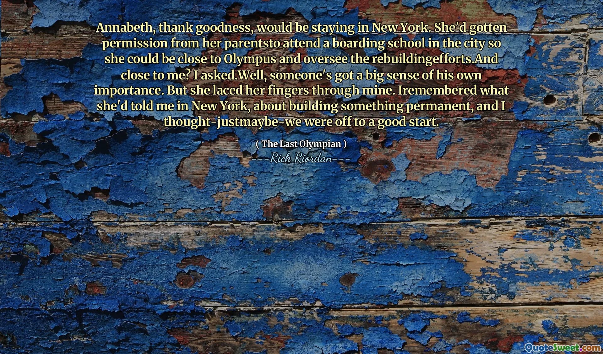 Annabeth, thank goodness, would be staying in New York. She'd gotten permission from her parentsto attend a boarding school in the city so she could be close to Olympus and oversee the rebuildingefforts.And close to me? I asked.Well, someone's got a big sense of his own importance. But she laced her fingers through mine. Iremembered what she'd told me in New York, about building something permanent, and I thought-justmaybe-we were off to a good start.