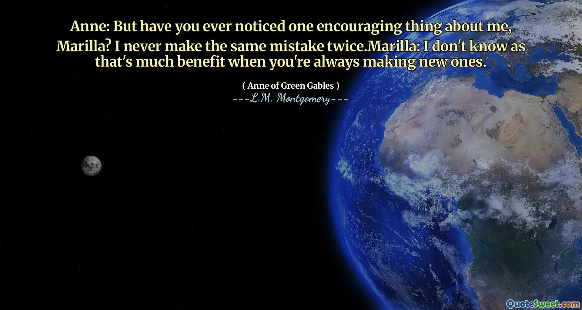 Anne: But have you ever noticed one encouraging thing about me, Marilla? I never make the same mistake twice.Marilla: I don't know as that's much benefit when you're always making new ones.