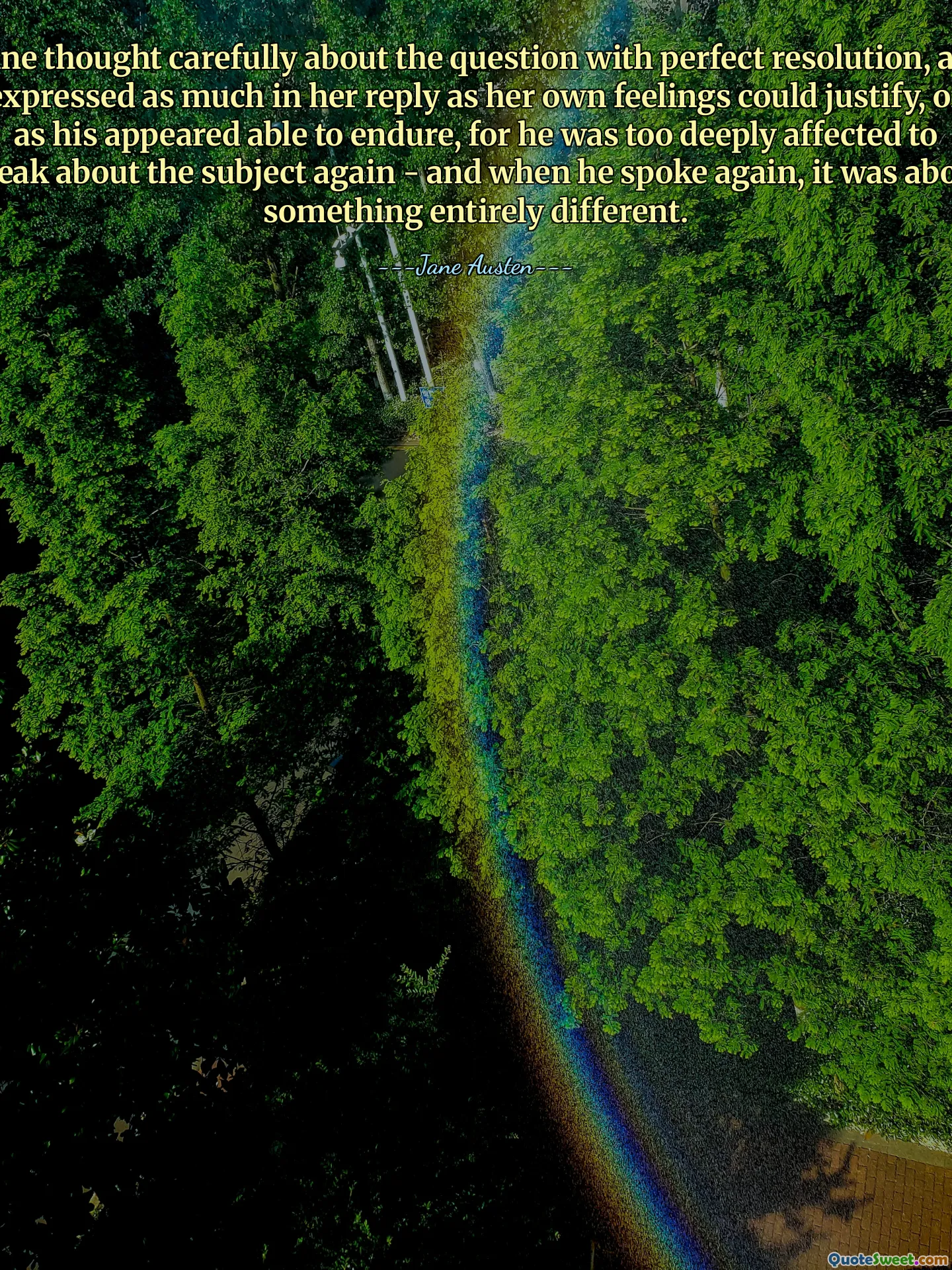 Anne thought carefully about the question with perfect resolution, and expressed as much in her reply as her own feelings could justify, or as his appeared able to endure, for he was too deeply affected to speak about the subject again - and when he spoke again, it was about something entirely different.