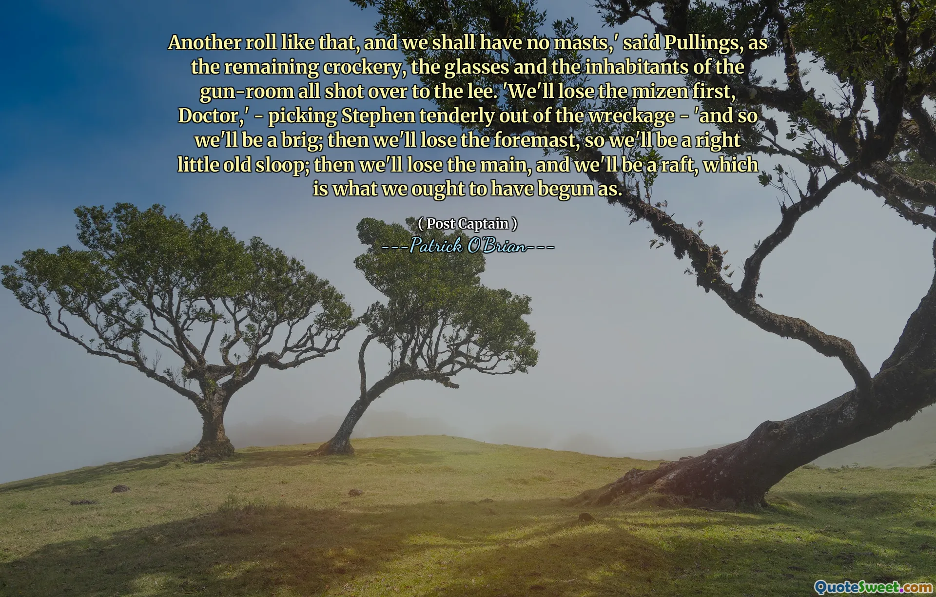 Another roll like that, and we shall have no masts,' said Pullings, as the remaining crockery, the glasses and the inhabitants of the gun-room all shot over to the lee. 'We'll lose the mizen first, Doctor,' - picking Stephen tenderly out of the wreckage - 'and so we'll be a brig; then we'll lose the foremast, so we'll be a right little old sloop; then we'll lose the main, and we'll be a raft, which is what we ought to have begun as.