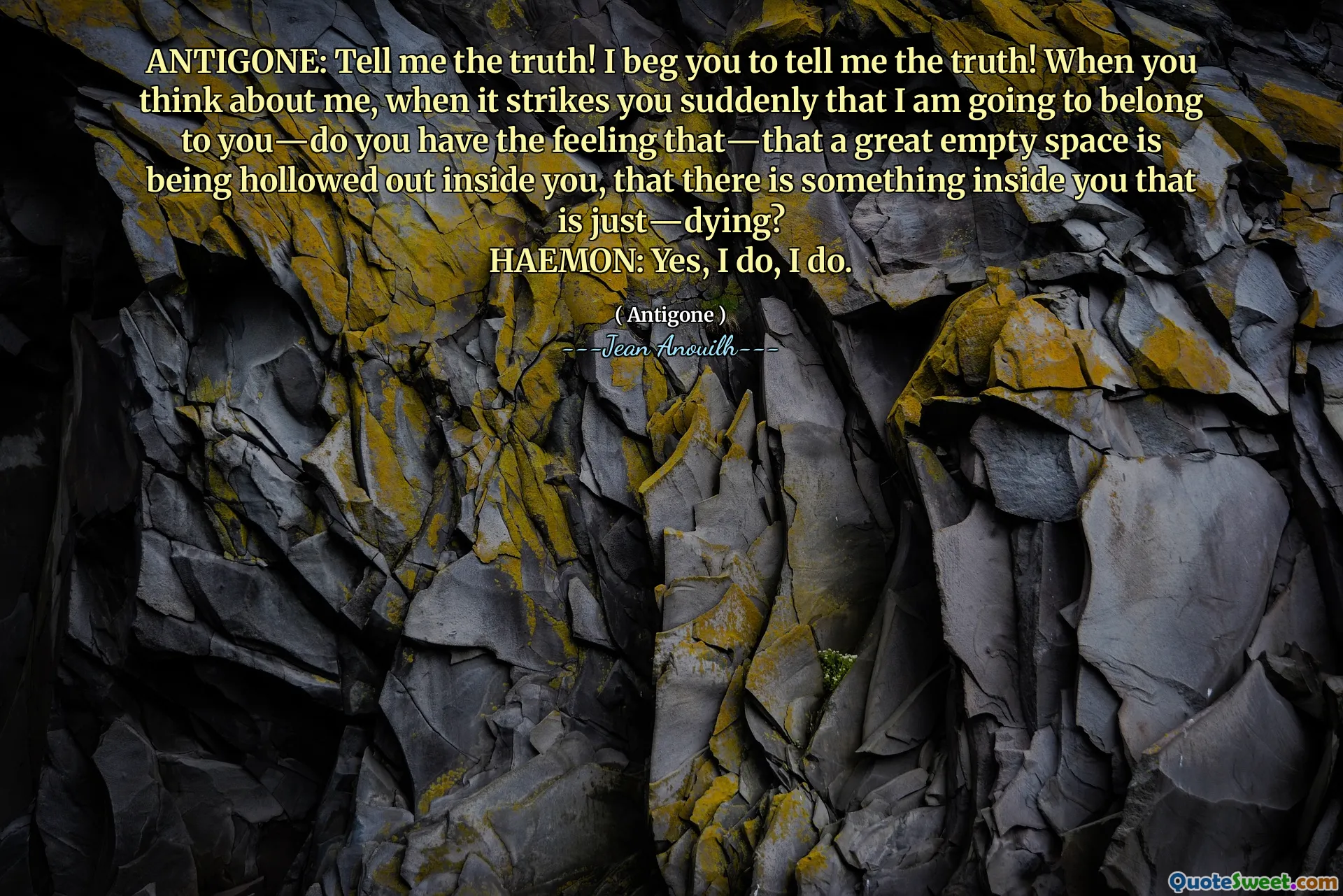 ANTIGONE: Diga -me a verdade! Eu imploro que você me diga a verdade! Quando você pensa em mim, quando o atinge de repente que eu vou pertencer a você - você tem a sensação de que - que um ótimo espaço vazio está sendo escavado dentro de você, que há algo dentro de você que está apenas fazendo?
Haemon: Sim, sim, sim.