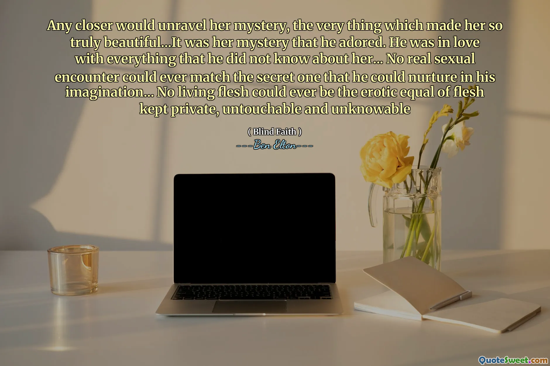 Any closer would unravel her mystery, the very thing which made her so truly beautiful...It was her mystery that he adored. He was in love with everything that he did not know about her... No real sexual encounter could ever match the secret one that he could nurture in his imagination... No living flesh could ever be the erotic equal of flesh kept private, untouchable and unknowable