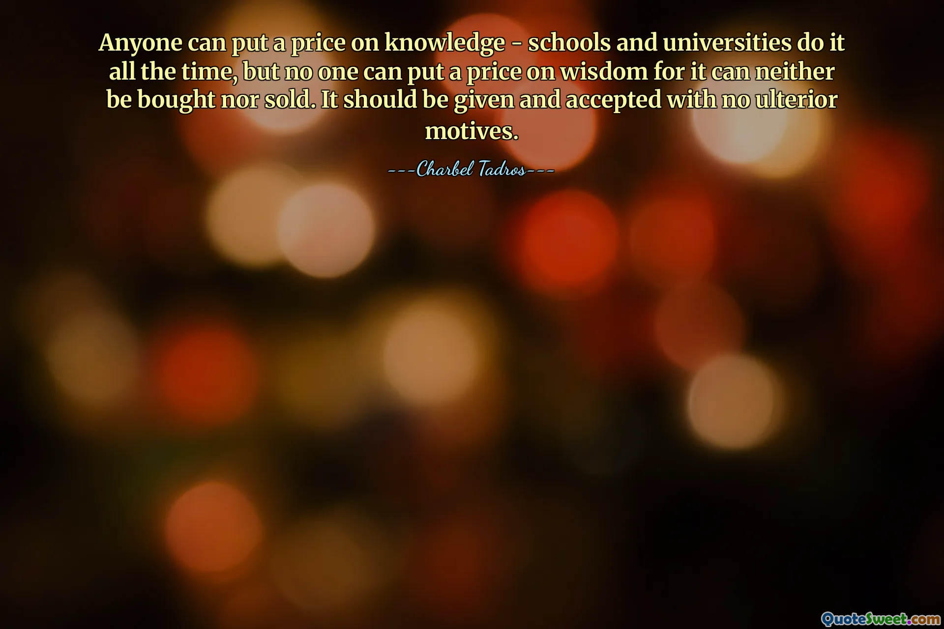 Anyone can put a price on knowledge - schools and universities do it all the time, but no one can put a price on wisdom for it can neither be bought nor sold. It should be given and accepted with no ulterior motives.