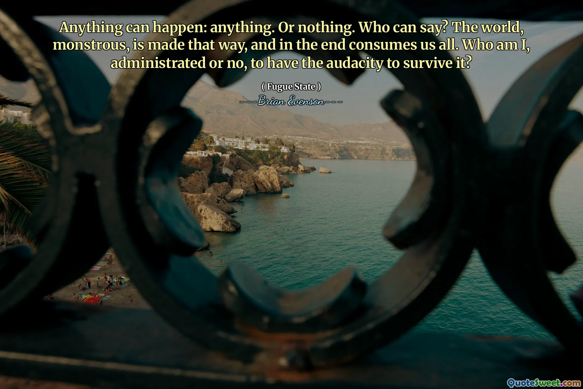 Anything can happen: anything. Or nothing. Who can say? The world, monstrous, is made that way, and in the end consumes us all. Who am I, administrated or no, to have the audacity to survive it?