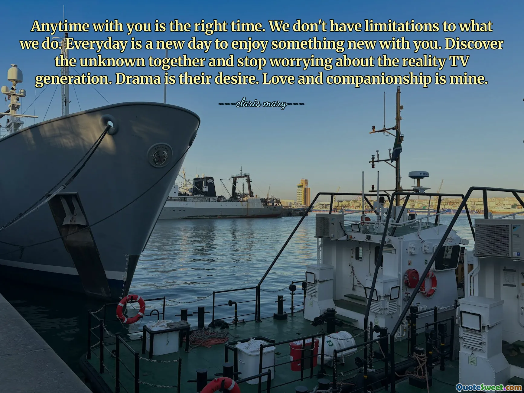 Anytime with you is the right time. We don't have limitations to what we do. Everyday is a new day to enjoy something new with you. Discover the unknown together and stop worrying about the reality TV generation. Drama is their desire. Love and companionship is mine.