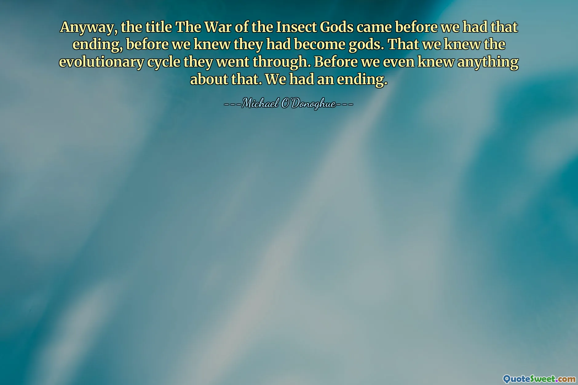 Anyway, the title The War of the Insect Gods came before we had that ending, before we knew they had become gods. That we knew the evolutionary cycle they went through. Before we even knew anything about that. We had an ending.