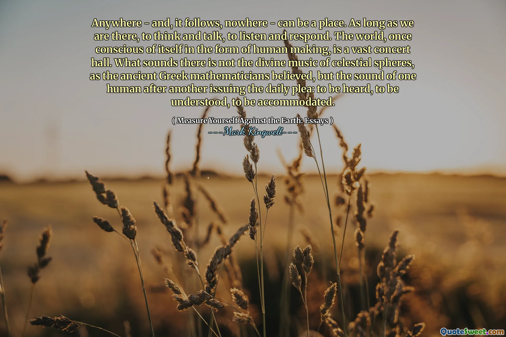 Anywhere - and, it follows, nowhere - can be a place. As long as we are there, to think and talk, to listen and respond. The world, once conscious of itself in the form of human making, is a vast concert hall. What sounds there is not the divine music of celestial spheres, as the ancient Greek mathematicians believed, but the sound of one human after another issuing the daily plea: to be heard, to be understood, to be accommodated.