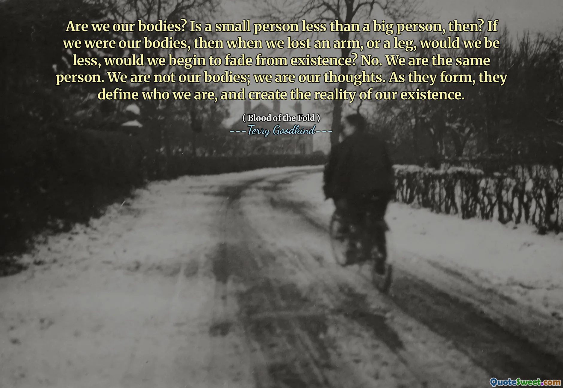 Are we our bodies? Is a small person less than a big person, then? If we were our bodies, then when we lost an arm, or a leg, would we be less, would we begin to fade from existence? No. We are the same person. We are not our bodies; we are our thoughts. As they form, they define who we are, and create the reality of our existence.