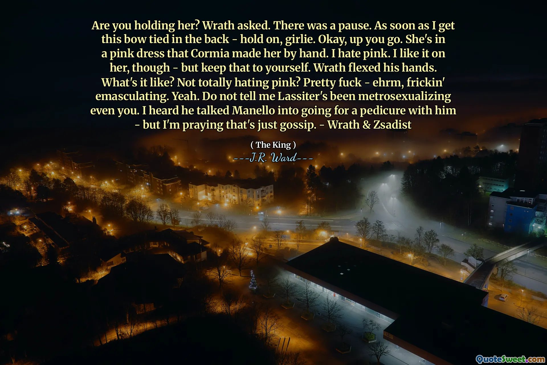 Are you holding her? Wrath asked. There was a pause. As soon as I get this bow tied in the back - hold on, girlie. Okay, up you go. She's in a pink dress that Cormia made her by hand. I hate pink. I like it on her, though - but keep that to yourself. Wrath flexed his hands. What's it like? Not totally hating pink? Pretty fuck - ehrm, frickin' emasculating. Yeah. Do not tell me Lassiter's been metrosexualizing even you. I heard he talked Manello into going for a pedicure with him - but I'm praying that's just gossip. - Wrath & Zsadist