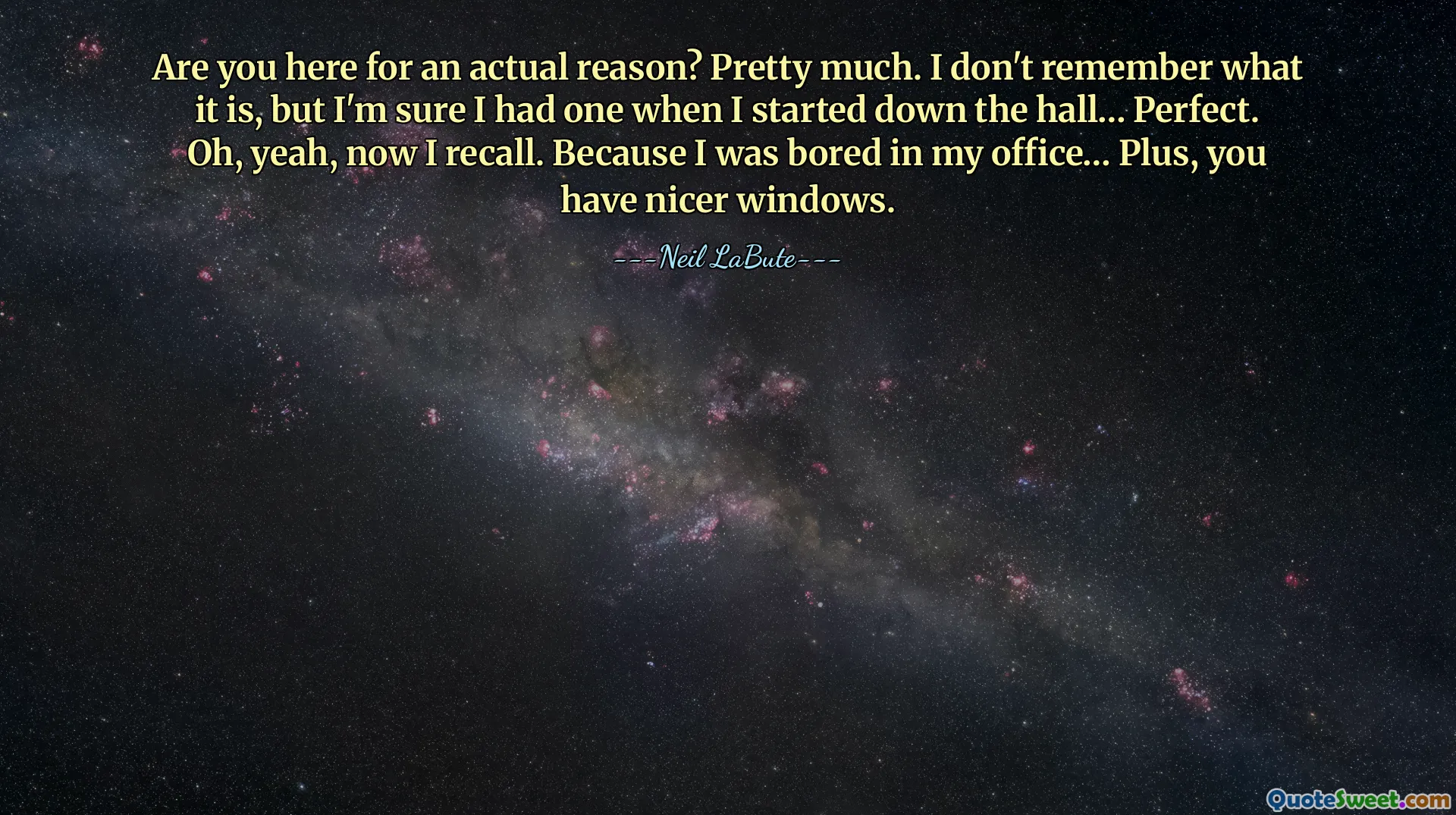 Are you here for an actual reason? Pretty much. I don't remember what it is, but I'm sure I had one when I started down the hall… Perfect. Oh, yeah, now I recall. Because I was bored in my office… Plus, you have nicer windows.