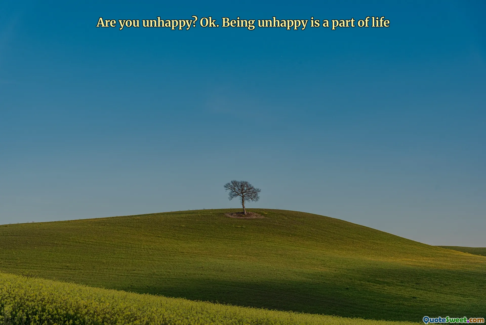 Are you unhappy? Ok. Being unhappy is a part of life