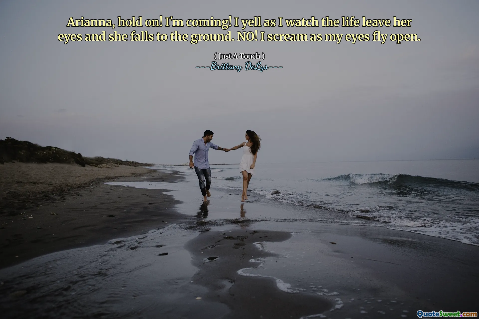 Arianna, hold on! I'm coming! I yell as I watch the life leave her eyes and she falls to the ground. NO! I scream as my eyes fly open.