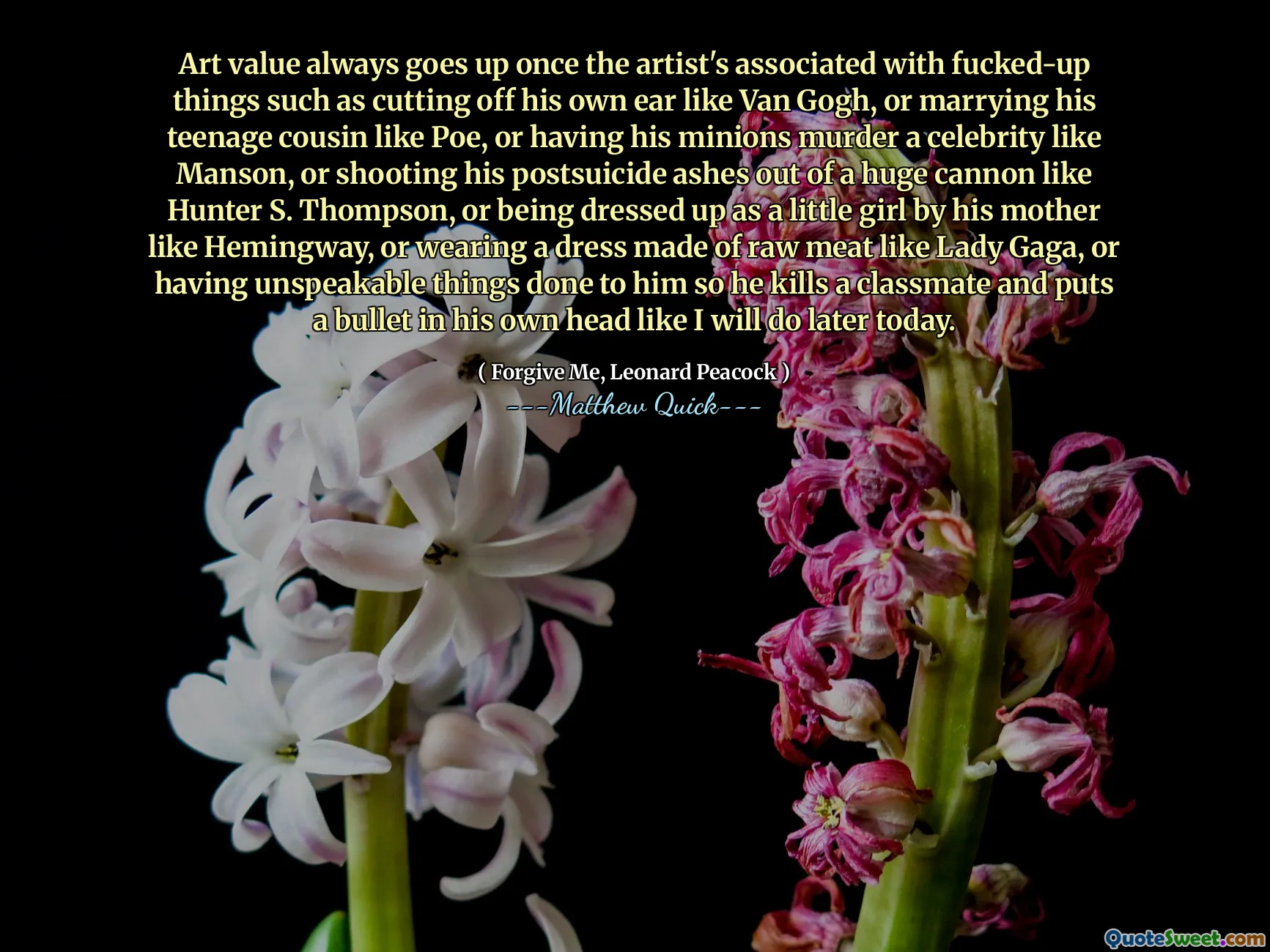 Art value always goes up once the artist's associated with fucked-up things such as cutting off his own ear like Van Gogh, or marrying his teenage cousin like Poe, or having his minions murder a celebrity like Manson, or shooting his postsuicide ashes out of a huge cannon like Hunter S. Thompson, or being dressed up as a little girl by his mother like Hemingway, or wearing a dress made of raw meat like Lady Gaga, or having unspeakable things done to him Așa că ucide un coleg de clasă și pune un glonț în propriul său cap, așa cum o voi face mai târziu astăzi.