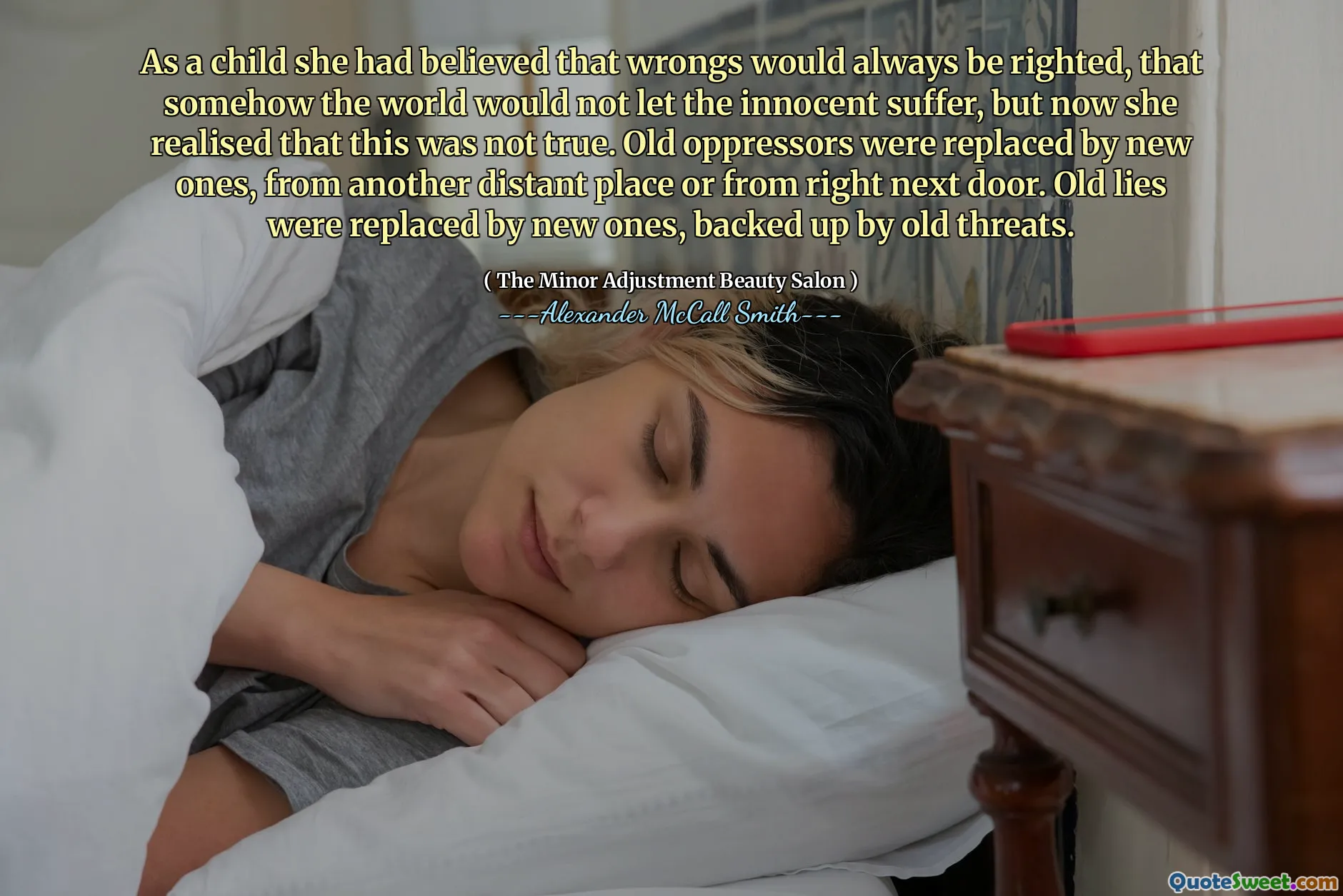 As a child she had believed that wrongs would always be righted, that somehow the world would not let the innocent suffer, but now she realised that this was not true. Old oppressors were replaced by new ones, from another distant place or from right next door. Old lies were replaced by new ones, backed up by old threats.