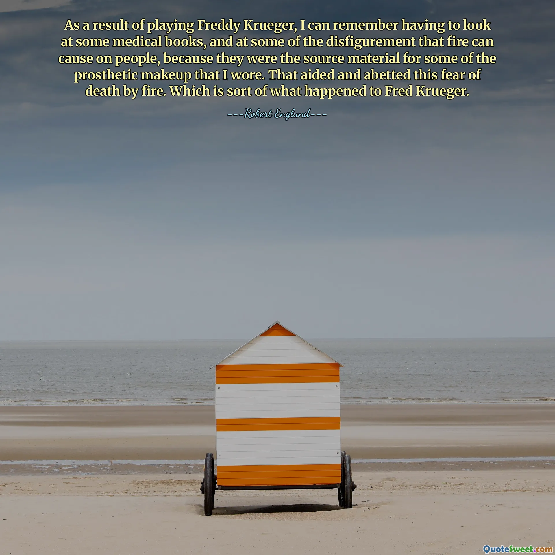 نتيجة للعب دور فريدي كروجر، أستطيع أن أتذكر أنني اضطررت إلى إلقاء نظرة على بعض الكتب الطبية، وعلى بعض التشوهات التي يمكن أن تسببها النار للناس، لأنها كانت المادة المصدر لبعض المكياج الاصطناعي الذي كنت أرتديه. وقد ساعد ذلك وعزز هذا الخوف من الموت بالنار. وهو نوع ما حدث لفريد كروجر.