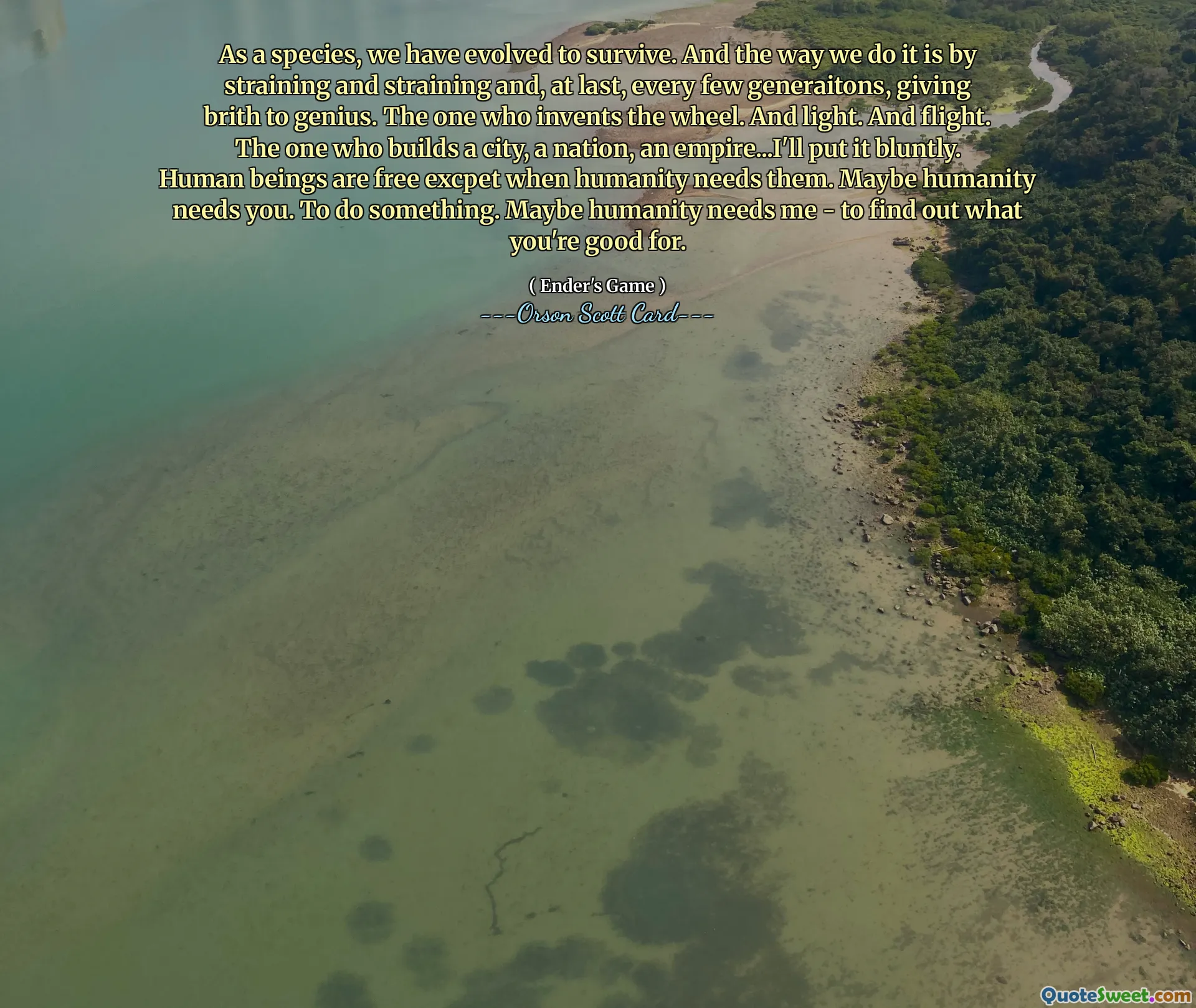 როგორც სახეობა, ჩვენ განვვითარდით იმისთვის, რომ გადავრჩეთ. ჩვენ ამას ვაკეთებთ დაძაბვით და დაძაბვით და, ბოლოს და ბოლოს, ყოველ რამდენიმე თაობაზე, გენიოსობას აძლევთ სიხარულს. ვინც იგონებს ბორბალს. და მსუბუქი. და ფრენა. ვინც აშენებს ქალაქს, ერს, იმპერიას... პირდაპირ ვიტყვი. ადამიანი თავისუფალია გარდა იმისა, როცა კაცობრიობას სჭირდება. იქნებ კაცობრიობას სჭირდები. რაღაცის გაკეთება.