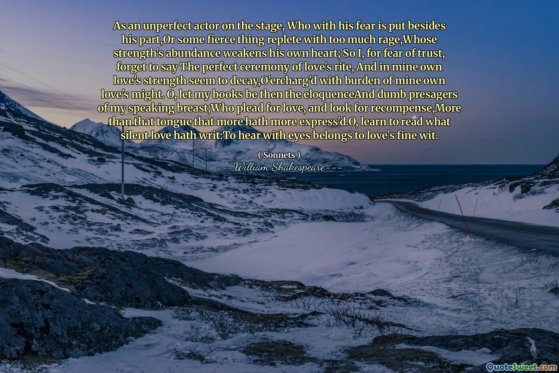 As an unperfect actor on the stage, Who with his fear is put besides his part,Or some fierce thing replete with too much rage,Whose strength's abundance weakens his own heart; So I, for fear of trust, forget to say The perfect ceremony of love's rite, And in mine own love's strength seem to decay,O'ercharg'd with burden of mine own love's might. O, let my books be then the eloquenceAnd dumb presagers of my speaking breast;Who plead for love, and look for recompense,More than that tongue that more hath more express'd.O, learn to read what silent love hath writ:To hear with eyes belongs to love's fine wit.
