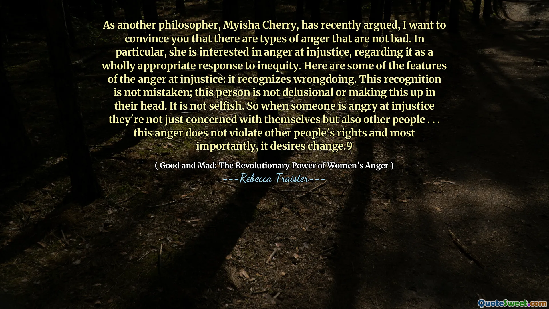 As another philosopher, Myisha Cherry, has recently argued, I want to convince you that there are types of anger that are not bad. In particular, she is interested in anger at injustice, regarding it as a wholly appropriate response to inequity. Here are some of the features of the anger at injustice: it recognizes wrongdoing. This recognition is not mistaken; this person is not delusional or making this up in their head. It is not selfish. So when someone is angry at injustice they're not just concerned with themselves but also other people . . . this anger does not violate other people's rights and most importantly, it desires change.9