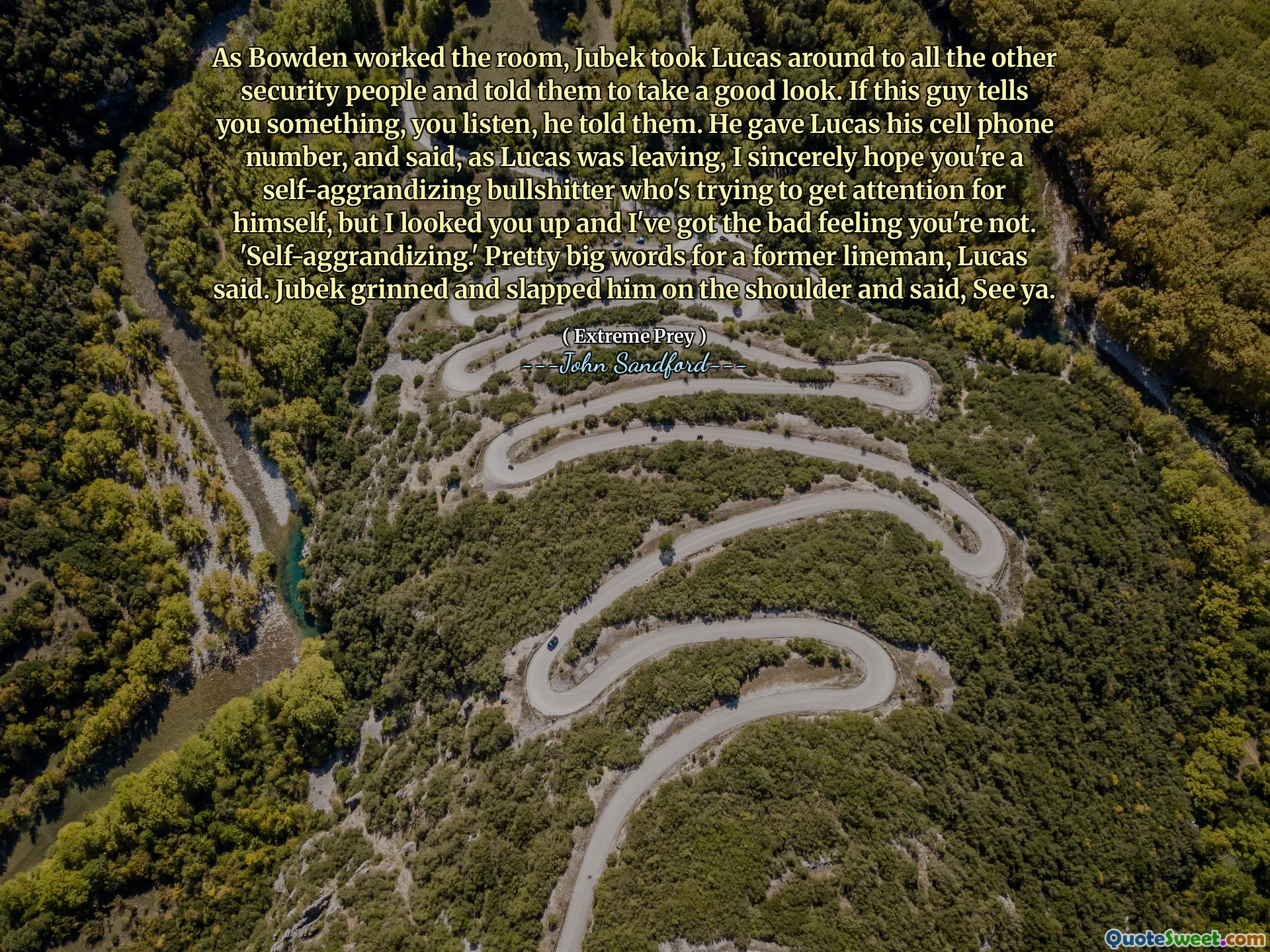 As Bowden worked the room, Jubek took Lucas around to all the other security people and told them to take a good look. If this guy tells you something, you listen, he told them. He gave Lucas his cell phone number, and said, as Lucas was leaving, I sincerely hope you're a self-aggrandizing bullshitter who's trying to get attention for himself, but I looked you up and I've got the bad feeling you're not. 'Self-aggrandizing.' Pretty big words for a former lineman, Lucas said. Jubek grinned and slapped him on the shoulder and said, See ya.