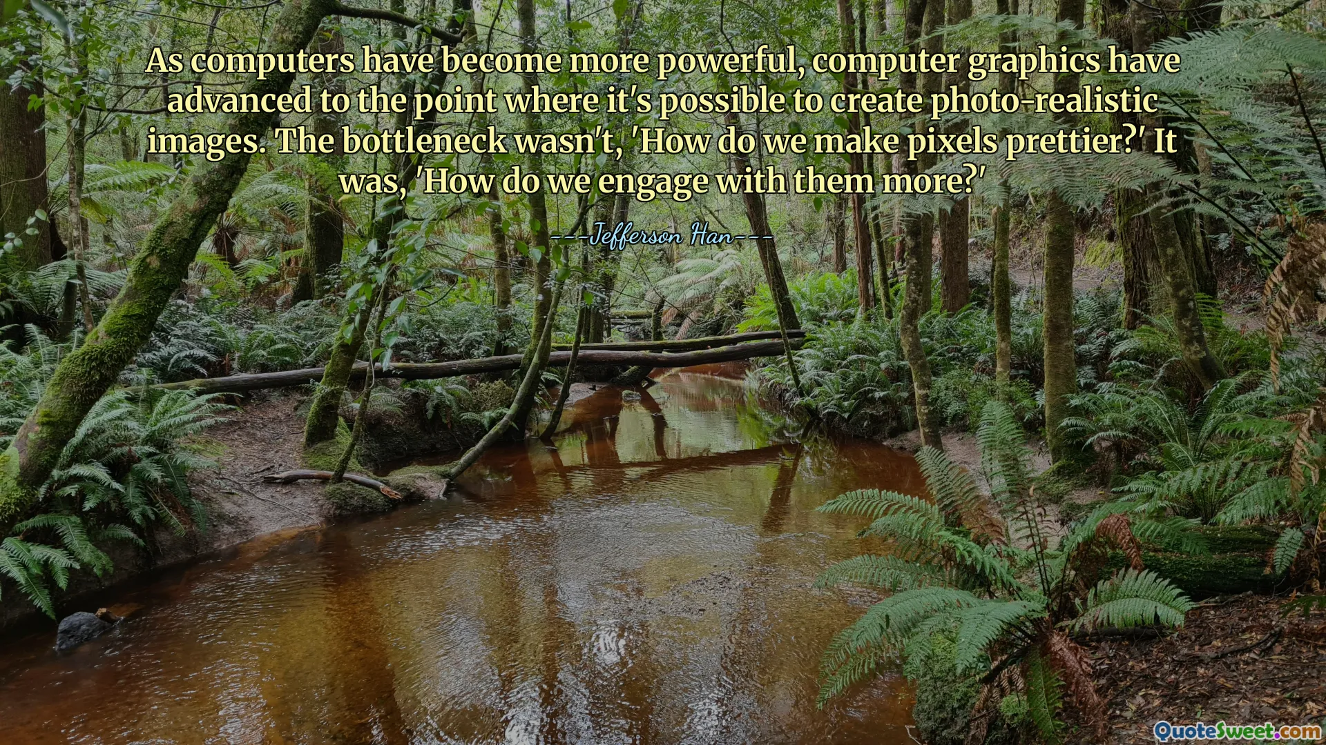 As computers have become more powerful, computer graphics have advanced to the point where it's possible to create photo-realistic images. The bottleneck wasn't, 'How do we make pixels prettier?' It was, 'How do we engage with them more?'